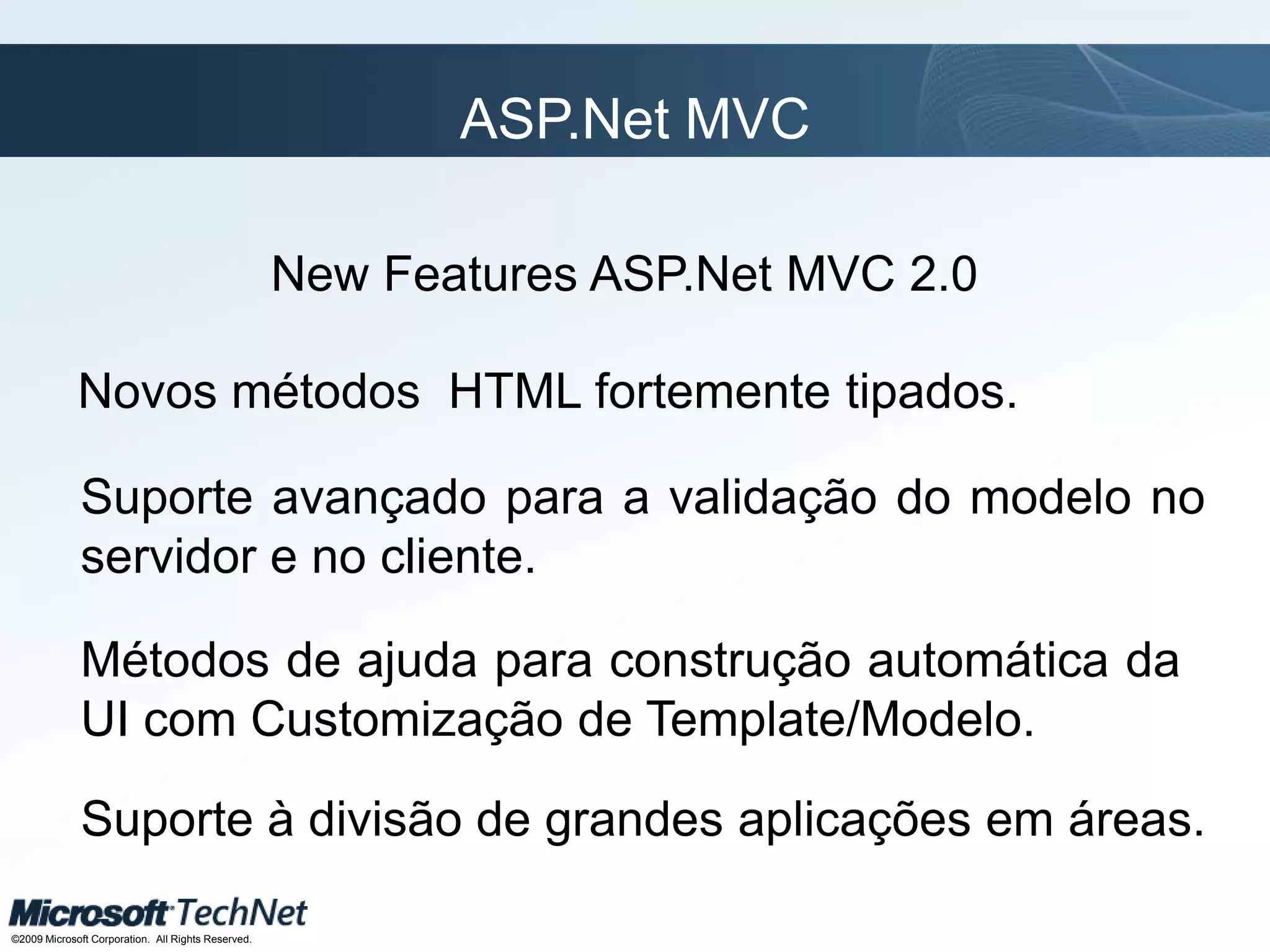 ASP.Net MVC New FeaturesASP.Net MVC 2.0Novos métodos HTML fortemente tipados.Suporte avançado para a validação do modelo no servidor e no cliente.Métodos de ajuda para construção automática da UI com Customização de Template/Modelo.Suporte à divisão de grandes aplicações em áreas.