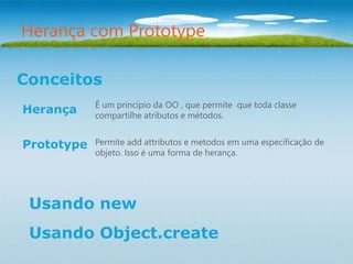 Herança com Prototype

Conceitos
            É um principio da OO , que permite que toda classe
Herança     compartilhe atributos e métodos.


Prototype   Permite add attributos e metodos em uma especificação de
            objeto. Isso é uma forma de herança.




 Usando new
 Usando Object.create
 