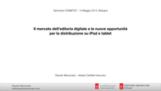 Claudio Marconato
me@claudiomarconato.com
Seminario COM&TEC - 14 Maggio 2014, Bologna
!
!
!
Il mercato dell'editoria digitale e le nuove opportunità
per la distribuzione su iPad e tablet
!
!
!
!
!
!
!
!
!
!
!
!
Claudio Marconato – Adobe Certiﬁed Instructor
 