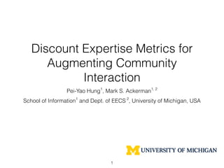 Discount Expertise Metrics for
Augmenting Community
Interaction
Pei-Yao Hung1
, Mark S. Ackerman1, 2
School of Information1
and Dept. of EECS 2
, University of Michigan, USA
1
 