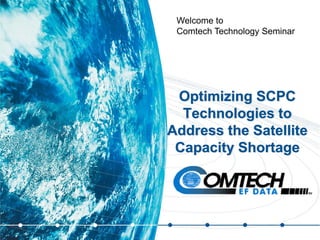 Optimizing SCPC
Technologies to
Address the Satellite
Capacity Shortage
Welcome to
Comtech Technology Seminar
 