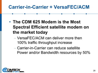 Carrier-in-Carrier + VersaFEC/ACM
• The CDM 625 Modem is the Most
Spectral Efficient satellite modem on
the market today
– VersaFEC/ACM can deliver more then
100% traffic throughput increase
– Carrier-in-Carrier can reduce satellite
Power and/or Bandwidth resources by 50%
28
 