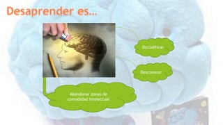 Decodificar
Desconocer
Abandonar zonas de
comodidad intelectual
 