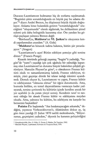 MALDOROR'UNŞARKILARI------------------
Ducasse-Lautreamont bulmamız hiç de zorlama sayılmamalı.
· "Bugünkü şiirin sorumluluğunda en büyük pay bu adama dü-
şer."2 diyen Andre Breton, bu düşünceyi büyük ölçüde doğru­
luyor. Anlama biraz bulanıklık getiren "sorumluluğunda" söz-
cüğünü "oluşumunda" olarak algılarsak, bu delikanlının şiirsel
eylemi çok daha belirginlik kazanmış olur. Öte yandan bu gö-
rüşü paylaşan yalnızca Breton değil:
"Rimbaud'yu, Maldoror'un VI. Şarkısı'nı okuyunca ken-
di yapıtlarımdan utandım." (A. Gide)
"Maldoror'un birazcık tadına bakınca, bütün şiir yavanla-
şıyor." (Aragon)
"Lautreamont'u açın! Bütün edebiyat şemsiye gibi tersine
döner." (Francis Ponge)
Kısacık ömründe geleceği yaşamış; "bugün"ü yadsıdığı, "bu-
gün"de "yarın"ı yaşadığı için çok uğultulu bir yalnızlığa kapan-
mış olan Lautreamont'un durumu birçok bakımdan çelişkili gö-
rünüyor. Marcelin Pleynet'ye göre3, o olmaksızın Fransız kül-
türü eksik ve tamamlanmamış kalırdı; Fransız edebiyatı, tü-
müyle, yüzü geçmişe dönük bir tekrar taslağı izlenimi uyandı­
rırdı. Demek oluyor ki, Lautreamont ve yapıtı, Fransız kültür
ve edebiyatının "olmazsa olmaz" bir öğesi durumunda. Ama,
bununla birlikte, en temel dayanaklarına varıncaya kadar yad-
sıyarak, tersine çevirerek bu kültürün içinde kendine ancak bir
yer açabildi (o da yarım yüzyıl sonra). Kendinin taraf ve nes-
nesi olduğu bir davada Fransız kültür ve edebiyatına meydan
okudu. Ama, yalnızca bu kültüre, bu edebiyata mı karşıdır bu
benzeı:siz başkaldırı?
Poesies I'in başlarında "Anı bırakmayacağım arkamda," de-
diğini, yayıncısı Verboeckhoven'e, ölümünden dokuz ay, üç
gün önce yazdığı 21 Şubat 1870 tarihli mektubunda, "Biliyor-
sunuz, geçmişimi yadsıdım," diyerek bu kararını pekiştirdiğini
2 Gerçeküstücülük, Haz.: S. Hilav, E. Ertem, S. Maden. De Yayınları, 1962.
3 Marcelin Pleynet, Lautreamont, Ecrivains de Toujours/Seuil, 1978.
10
 