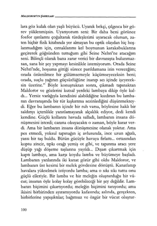 MALDOROR'UNŞARKILARI------------------
lara göz kulak olan yaşlı büyücü. Uyanık bekçi, çılgınca bir gö-
rev yüklenmişsin. Uyarıyorum seni: Bir daha beni görünce
fosfor ışınlarını çoğaltarak türdeşlerimi uyaracak olursan, za-
ten hiçbir fizik kitabında yer almayan bu optik olaydan hiç hoş­
lanmadığım için, cırnaklarımı kel boynunun karakabuklarına
geçirerek göğsünden tuttuğum gibi Seine Nehri'ne atacağım
seni. Bilinçli olarak bana zarar verici bir davranışta bulunmaz-
san, sana bir şey yapmayı kesinlikle istemiyorum. Orada Seine
Nehri'nde, hoşuma gittiği sürece parıldamana izin vereceğim;
orada önlenilmez bir gülümsemeyle küçümseyeceksin beni;
orada, suçlu yağının güçsüzlüğüne inanıp acı içinde işeyecek­
sin üzerine." Böyle konuştuktan sonra, çıkmadı tapınaktan
Maldoror ve gözlerini kutsal yerdeki lambaya dikip öyle kal-
dı. .. Yersiz varlığıyla kendisini alabildiğine kızdıran bu lamba-
nın davranışında bir tür kışkırtma sezinlediğini düşünmektey­
di. Eğer bu lambanın içinde bir ruh varsa, böylesine haklı bir
saldırıyı içtenlikle yanıtlamayarak alçaklık ediyor, dedi kendi
kendine. Güçlü kollarını havada salladı, lambanın insana dö-
nüşmesini isterdi; canına okuyacaktı o zaman, böyle karar ver-
di. Ama bir lambanın insana dönüşmesine olanak yoktur. Ama
pes etmedi, yoksul tapınağın iç avlusunda, ince uzun ağızlı,
yassı bir taş buldu. Bütün gücüyle havaya fırlattı... ortasından
koptu zincir, tıpkı orağı yemiş ot gibi, ve tapınma aracı yere
düşüp yağı döşeme taşlarına yayıldı... Dışarı çıkartmak için
kaptı lambayı, ama karşı koydu lamba ve büyümeye başladı.
Lambanın yanlarında iki kanat görür gibi oldu Maldoror, ve
lambanın üst kesimi bir melek gövdesine dönüştü. Kanatlanıp
havalara yükselmek istiyordu lamba; ama o sıkı sıkı tuttu onu
güçlü elleriyle. Bir lamba ve bir meleğin oluşturduğu bir vü-
cut; insanın öyle kolay kolay görebileceği bir şey değildir. Lam-
banın biçimini çıkartıyordu; meleğin biçimini tanıyordu; ama
ikisini birbirinden ayıramıyordu kafasında; aslında, gerçekten,
birbirlerine yapışıktılar; bağımsız ve özgür bir vücut oluştur-
100
 