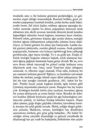 muşlardı; ama o, bir bulutun gözlerini perdelediğini, iyi gör-
mesine engel olduğu inancındaydı. Bununla birlikte, gözü yıl­
madan çarpışmaya hazırladı kendini, çünkü korku nedir bilmi-
yordu hasmı. Saf yürek kişiler, saldırıya uğrayan tapınağın du-
varları arasında yapılan bu dinsiz çarpışmaya kimsenin tanık
olmaması için, dertli zıvanası üzerinde dönerek kendi kendine
kapandığını anlatırlar kutsal kapının, inanmaya hazır olanlara.
Pelerinli adam, görünmez kılıçtan ağır yaralar alırken, meleğin
yüzünü ağzına yaklaştırmaya çalışıyordu; yalnızca bunu düşü­
nüyor, ve bütün gücünü bu amaç için harcıyordu. Lamba me-
lek gücünü yitiriyordu, sezinler gibiydi sonunu. Artık güçlükle
çarpışıyordu, hasmının onu kolayca öpebileceği anın yaklaştığı
görülüyordu, eğer buysa istediği. Ve o an geldi işte. Güçlü el-
leriyle meleğin boğazını sıkmaya başladı, soluk alamayan has-
mını iğrenç göğsüne bastırarak başını geriye devirdi. Bir an, seve
seve dostu olmak isteyeceği bu göksel varlığı bekleyen sonu
düşünerek acıdı ona. Ama, onun Tanrı'nın elçisi olduğunu
anımsadı, ve öfkesine engel olamadı. Olan oldu, korkunç bir
şey zamanın kafesine girecek! Eğiliyor, ve kendisine yalvararak
bakan bu meleksi yanağa tükrük saçan dilini yaklaştırıyor. Di-
lini bir süre yanağın üzerinde gezdiriyor. Ah!.. bakın bir ba-
kın!.. Pembe beyaz yanak kapkara kesildi, tıpkı kömür gibi!
Çürümüş miyasmalar çıkartıyor yanak. Kangren bu; hiç kuşku
yok. Kemirgen hastalık bütün yüze yayılıyor, kocaman, iğrenç
bir yaraya dönüşecek az sonra bütün vücut. Kendisi de ürkü-
yor bundan (dilinde böylesine güçlü bir ağu bulunduğunu san-
mıyordu çünkü), ve lambayı bırakıp kiliseden kaçıyor. Dışarı
çıkar çıkmaz, göğe doğru güçlükle yükselen, kavrulmuş kanat-
lı, karamsı bir şekil gördü havada. Melek, iyiliğin dingin gökle-
rine yükselir, Maldoror, tersine, kötülüğün baş döndürücü
uçurumuna inerken, göz göze gelip bakıştılar... Ne bakış! İn­
sanlığın altmış yüzyıldır düşündüğü ve gelecek yüzyıllarda da
düşüneceği her şey vardı bu bakışlarda, birbirlerine nice şeyler
101
 