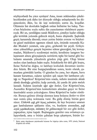 MALDOROR'UNŞARKILARI------------------
söylüyorlardı bu yüce ayrılışta! Ama, insan zekasından çıkabi­
leceklerden çok daha üst düzeyde olduğu anlaşılıyordu bu dü-
şüncelerin; ilkin, bu iki kişi nedeniyle; sonra da, koşullar.
Ölümsüz bir dostlukla bağladı onları birbirine bu bakış. Tan-
n'nın böylesine soylu ruhlu din yayıcılarının olabilmesi şaşırtı­
cıydı. Bir an, yanıldığını sandı Maldoror, şimdiye kadar olduğu
gibi kötülük yolunda gidecek miydi, bunu düşündü. Şaşkınlık
geçti; kararında direndi; onun yerine bütün evrene ve böylesi-
ne güzel meleklere egemen olmak için, önünde sonunda Ka-
diri Mutlak'ı yenmek, ona göre, görkemli bir şeydi. Gökyü-
züne yükseldikçe gerçek biçimine tekrar gireceğini, hiç konuş­
madan, Maldoror'a sezdirmişti melek; kendisine kangren bu-
laştıranın alnını gözyaşlarıyla serinletti; tıpkı bir kartal gibi bu-
lutların arasında yükselerek gözden yitip gitti. Olup bitene
neden olan lambaya baktı suçlu. Sokaklarda bir deli gibi koştu,
Seine Nehri'ne doğru, ve lambayı korkuluk duvarının üzerin-
den fırlattı. Bir süre burgaçlandıktan sonra, kesin olarak, ça-
murlara gömüldü lamba. O günden bu yana, her akşam, hava
kararır kararmaz, suların içinden ışık saçan bir lambanın çık­
tığı ve Napoleon5 Köprüsü'nün orada, nehrin üzerinde alımlı
alımlı durduğu görülür; kulp yerinde, iki yanda iki şirin melek
kanadı. Suların üzerinde ağır ağır ilerler, Gar Köprüsü'nün,
Austerlitz Köprüsü'nün kemerlerinin altından geçer ve Seine
üzerindeki sessiz yolculuğunu Alma Köprüsü'ne kadar sürdü-
rür. Buraya gelince dönüp akıntıya karşı kolayca ilerler ve dört
saat sonra çıkış noktasına varır. Bu gidiş dönüş bütün gece
sürer. Elektrik ışığı gibi bryazyalımları, iki kıyı boyunca uzanan
gaz lambalarının ışıklarını siler, ve, bunların arasından, yağı
acrylayqyılmaksız:n, iinlenmez bir gülümsemryle bir ece gibi ilerler,
yapayalnız, içine kapalı. Başlangıçta gemiler onu avlamaya ça-
lışıyorlardı, ama o bütün çabaları boşa çıkartıyor, bütün ko-
5 Bercy şarap depolarının yakınlarında bulunan bu köprüye daha sonra, 1870 yılında, National
Köprüsü adı verildi.
102
 