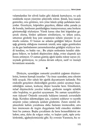 - - - - - - - - - - - - - - - - - - - - - fKINC/ŞARKI
valamalardan bir cilveli kadın gibi dalarak kurtuluyor, ve çok
uzaklarda suyun yüzeyine çıkıyordu tekrar. Şimdi, boş inançlı
gemiciler, onu görünce, ters yöne kürek çekip şarkılarını kesi-
yorlar. Geceleyin, köprüden geçerken, dikkat edin; şurada ya
da burada, lambanın parıldadığına inanıyorsunuz; ama herkese
görünmediği söyleniyor. Yürek karası olan biri köprüden ge-
çecek olursa, birden ışıklarını söndürüyor, ve ürken yolcu,
umutsuz gözlerle boş yere araştırıyor nehrin yüzeyini ve ça-
murlu sularını. O bunun ne anlama geldiğini biliyor. Kutsal
ışığı görmüş olduğuna inanmak isterdi; ama ışığın gemilerden
ya da gaz lambalarının yansımalarından geldiğini söylüyor ken-
di kendine, ve hakkı var... Bu yitişin nedeninin kendisi oldu-
ğunu biliyor, ve kederli düşüncelere dalıp, evine ulaşmak için
hızını arttırıyor. O zaman gümüş ağızlı lamba tekrar suyun yü-
zeyinde görünüyor, ve yoluna devam ediyor, zarif ve özençli
kıvrımların arasında.
Dinleyin, uyandığım zamanki çocukluk çağımın düşünce­
lerini, kırmızı kamışlı insanlar: "Az önce uyandım; ama zihnim
hala uyuşuk. Her sabah bir ağırlık duyumsarım kafamda. Pek
enderdir gerçekten dinlendiğim geceler; çünkü uyumayı başa­
rabildiğim zaman, korkunç düşler bunaltır beni. Gündüzleri,
tuhaf düşüncelerle yorulur kafam, gözlerim rastgele aylaklık
eder boşlukta; ve geceleri uyuyamam. Ne zaman uyuyabiliyo-
rum öyleyse? Önünde sonunda haklarını istemek zorundadır
doğa. Kendine aldırmadığım için, yüzümü soldurur ve sayrılık
ateşinin yakıcı yalımıyla ışıldatır gözlerimi. Zaten sürekli dü-
şüncelerle kafam yorulmasa daha fazlasını istemezdim; ama
ben istemesem de üzgün duygularım belli etmeden sürükler
beni bu yamaca. Başka çocukların da bana benzediklerini an-
ladım; ama, daha da solgun onlar, ve kaşları çatık, tıpkı yetiş­
kinlerinki, ağabeylerimizinki gibi. Ey evrenin Yaratıcısı, bu sa-
103
 