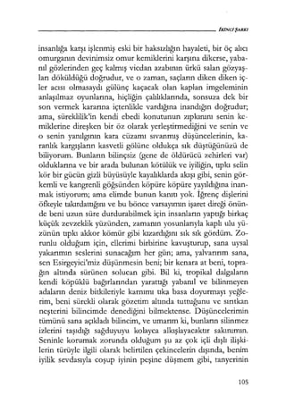 insanlığa karşı işlenmiş eski bir haksızlığın hayaleti, bir öç alıcı
omurganın devinimsiz omur kemiklerini karşına dikerse, yaba-
nıl gözlerinden geç kalmış vicdan azabının ürkü salan gözyaş­
ları döküldüğü doğrudur, ve o zaman, saçların diken diken iç-
ler acısı olmasaydı gülünç kaçacak olan kaplan imgeleminin
anlaşılmaz oyunlarına, hiçliğin çalılıklarında, sonsuza dek bir
son vermek kararına içtenlikle vardığına inandığın doğrudur;
ama, süreklilik'in kendi ebedi konutunun zıpkınını senin ke-
miklerine direşken bir öz olarak yerleştirmediğini ve senin ve
o senin yanılgının kara cüzamı sıvanmış düşüncelerinin, ka-
ranlık kargışların kasvetli gölüne oldukça sık düştüğünüzü de
biliyorum. Bunların bilinçsiz (gene de öldürücü zehirleri var)
olduklarına ve bir arada bulunan kötülük ve iyiliğin, tıpkı selin
kör bir gücün gizli büyüsüyle kayalıklarda akışı gibi, senin gör-
kemli ve kangrenli göğsünden köpüre köpüre yayıldığına inan-
mak istiyorum; ama elimde bunun kanıtı yok. İğrenç dişlerini
öfkeyle takırdattığını ve bu bönce varsayımın işaret direği önün-
de beni uzun süre durdurabilmek için insanların yaptığı birkaç
küçük zevzeklik yüzünden, zamanın yosunlarıyla kaplı ulu yü-
zünün tıpkı akkor kömür gibi kızardığını sık sık gördüm. Zo-
runlu olduğum için, ellerimi birbirine kavuşturup, sana uysal
yakarımın seslerini sunacağım her gün; ama, yalvarırım sana,
sen Esirgeyici'miz düşünmesin beni; bir kenara at beni, topra-
ğın altında sürünen solucan gibi. Bil ki, tropikal dalgaların
kendi köpüklü bağırlarından yarattığı yabanıl ve bilinmeyen
adaların deniz bitkileriyle karnımı tıka basa doyurmayı yeğle­
rim, beni sürekli olarak gözetim altında tuttuğunu ve sırıtkan
neşterini bilincimde denediğini bilmektense. Düşüncelerimin
tümünü sana açıkladı bilincim, ve umarım ki, bunların silinmez
izlerini taşıdığı sağduyuyu kolayca alkışlayacaktır sakınımın.
Seninle korumak zorunda olduğum şu az çok içli dışlı ilişki­
lerin türüyle ilgili olarak belirtilen çekincelerin dışında, benim
iyilik sevdasıyla coşup iyinin peşine düşmem gibi, tanyerinin
105
 