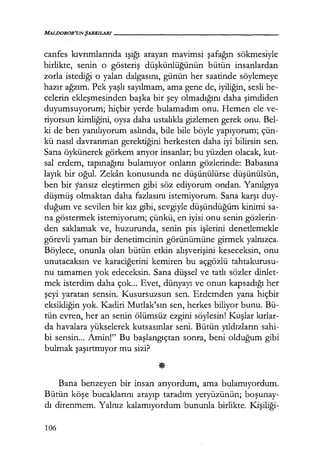 MALDOROR'UNŞARKILARI------------------
canfes kıvrımlarında ışığı arayan mavimsi şafağın sökmesiyle
birlikte, senin o gösteriş düşkünlüğünün bütün insanlardan
zorla istediği o yalan dalgasını, günün her saatinde söylemeye
hazır ağzım. Pek yaşlı sayılmam, ama gene de, iyiliğin, sesli he-
celerin ekleşmesinden başka bir şey olmadığını daha şimdiden
duyumsuyorum; hiçbir yerde bulamadım onu. Hemen ele ve-
riyorsun kimliğini, oysa daha ustalıkla gizlemen gerek onu. Bel-
ki de ben yanılıyorum aslında, bile bile böyle yapıyorum; çün-
kü nasıl davranman gerektiğini herkesten daha iyi bilirsin sen.
Sana öykünerek görkem arıyor insanlar; bu yüzden olacak, kut-
sal erdem, tapınağını bulamıyor onların gözlerinde: Babasına
layık bir oğul. Zekan konusunda ne düşünülürse düşünülsün,
ben bir yansız eleştirmen gibi söz ediyorum ondan. Yanılgıya
düşmüş olmaktan daha fazlasını istemiyorum. Sana karşı duy-
duğum ve sevilen bir kız gibi, sevgiyle düşündüğüm kinimi sa-
na göstermek istemiyorum; çünkü, en iyisi onu senin gözlerin-
den saklamak ve, huzurunda, senin pis işlerini denetlemekle
görevli yaman bir denetimcinin görünümüne girmek yalnızca.
Böylece, onunla olan bütün etkin alışverişini keseceksin, onu
unutacaksın ve karaciğerini kemiren bu açgözlü tahtakurusu-
nu tamamen yok edeceksin. Sana düşsel ve tatlı sözler dinlet-
mek isterdim daha çok... Evet, dünyayı ve onun kapsadığı her
şeyi yaratan sensin. Kusursuzsun sen. Erdemden yana hiçbir
eksikliğin yok. Kadiri Mutlak'sın sen, herkes biliyor bunu. Bü-
tün evren, her an senin ölümsüz ezgini söylesin! Kuşlar kırlar­
da havalara yükselerek kutsasınlar seni. Bütün yıldızların sahi-
bi sensin... Amin!" Bu başlangıçtan sonra, beni olduğum gibi
bulmak şaşırtmıyor mu sizi?
Bana benzeyen bir insan arıyordum, ama bulamıyordum.
Bütün köşe bucaklarını arayıp taradım yeryüzünün; boşunay­
dı direnmem. Yalnız kalamıyordum bununla birlikte. Kişiliği-
106
 