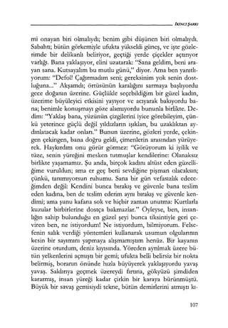 mi onayan biri olmalıydı; benim gibi düşünen biri olmalıydı.
Sabahtı; bütün görkemiyle ufukta yükseldi güneş, ve işte gözle-
rimde bir delikanlı beliriyor, geçtiği yerde çiçekler açtırıyor
varlığı. Bana yaklaşıyor, elini uzatarak: "Sana geldim, beni ara-
yan sana. Kutsayalım bu mutlu günü," diyor. Ama ben yanıtlı­
yorum: "Defol! Çağırmadım seni; gereksinim yok senin dost-
luğuna..." Akşamdı; örtüsünün karalığını sarmaya başlıyordu
gece doğanın üzerine. Güçlükle seçebildiğim bir güzel kadın,
üzerime büyüleyici etkisini yayıyor ve acıyarak bakıyordu ba-
na; benimle konuşmayı göze alamıyordu bununla birlikte. De-
dim: "Yaklaş bana, yüzünün çizgilerini iyice görebileyim, çün-
kü yeterince güçlü değil yıldızların ışıkları, bu uzaklıktan ay-
dınlatacak kadar onları." Bunun üzerine, gözleri yerde, çekin-
gen çekingen, bana doğru geldi, çimenlerin arasından yürüye-
rek. Haykırdım onu görür görmez: "Görüyorum ki iyilik ve
tüze, senin yüreğini mesken tutmuşlar kendilerine: Olanaksız
birlikte yaşamamız. Şu anda, birçok kadını altüst eden güzelli-
ğime vuruldun; ama er geç beni sevdiğine pişman olacaksın;
çünkü, tanımıyorsun ruhumu. Sana bir gün vefasızlık edece-
ğimden değil: Kendini bunca bırakış ve güvenle bana teslim
eden kadına, ben de teslim ederim aynı bırakış ve güvenle ken-
dimi; ama şunu kafana sok ve hiçbir zaman unutma: Kurtlarla
kuzular birbirlerine dostça bakmazlar." Öyleyse, ben, insan-
lığın sahip bulunduğu en güzel şeyi bunca tiksintiyle geri çe-
viren ben, ne istiyordum! Ne istiyordum, bilmiyorum. Felse-
fenin salık verdiği yöntemleri kullanarak usumun olgularının
kesin bir sayımını yapmaya alışmamıştım henüz. Bir kayanın
üzerine oturdum, deniz kıyısında. Yöreden ayrılmak üzere bü-
tün yelkenlerini açmıştı bir gemi; ufukta belli belirsiz bir nokta
belirmiş, boranın önünde hızla büyüyerek yaklaşıyordu yavaş
yavaş. Saldırıya geçmek üzereydi fırtına, gökyüzü şimdiden
kararmış, insan yüreği kadar çirkin bir karaya bürünmüştü.
Büyük bir savaş gemisiydi tekne, bütün demirlerini atmıştı kı-
107
 