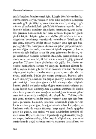MALIJOROR'UNŞARKILARI------------------
yıdaki kayalara bindirmemek için. Rüzgar dört bir yandan ku-
durmuşçasına esiyor, yelkenleri lime lime ediyordu. Şimşekler
arasında gök gürüldüyor, ama temelsiz evden, devingen gö-
mütten yükselen iniltilerin gürültüsünü bastıramıyordu. Su kit-
lelerinin saldırısı çapaların zincirlerini kıramamıştı, ama darbe-
leri geminin bordalarında bir delik açmıştı. Büyük bir gedik;
çünkü köpüre köpüre güverteye dağlar gibi saldıran tuzlu su
dalgalarını boşaltmaya yetmiyordu tulumbalar. Tehlikeye dü-
şen gemi, toplarıyla imdat atışları yapıyor; ama ağır ağır batı­
yor... görkemle. Kasırganın, durmadan çakan şimşeklerin, ko-
yu karanlığın ortasında, umutsuzluk içinde çırpınan yolcu ve
mürettebatıyla birlikte batan bir gemi görmemiş bir insan, ha-
yat acılarından habersiz demektir. Bu arada, deniz korkunç sal-
dırılarını arttırırken, büyük bir acının evrensel çığlığı yükseldi
gemiden. Tükenen insan gücünün attığı çığlıktı bu. Herkes te-
vekkül harmanisine sarındı ve yazgısını Tanrı'nın ellerine bı­
raktı, koyun sürüsü gibi birbirine sokuldu insanlar. Tehlikeye
düşen gemi toplarıyla imdat atışları yapıyor; ama ağır ağır ba-
tıyor... görkemle. Bütün gün çalıştı pompaları. Boşuna çaba.
Gece indi, koyu, amansız, bu çarpıcı gösteriyi doruk noktasına
çıkarmak için. Suya girer girmez soluk alamayacağını düşünür
herkes; çünkü ne kadar eskiye doğru anımsamaya çalışırsa ça-
lışsın, hiçbir balık anımsayamaz atalarının arasında; iki dakika
daha fazla yaşamak için, soluğunu olabildiğince tutmaya çalışır
ama; ölüme sunmak istediği öc alıcı alaydır bu... Tehlikeye dü-
şen gemi, toplarıyla imdat atışları yapıyor; ama ağır ağır batı­
yor... görkemle. Geminin, batarken, çevresinde güçlü bir çal-
kantı anaforu yarattığını; balçığın bulanık sulara karıştığını; yı­
kımlarını yukarda yapan fırtınaya karşı tepki olarak aşağıdan
gelen bir gücün, kısa aralıklı ve canlı devinimleri ilettiğini bil-
mez insan. Böylece, önceden toparladığı soğukkanlılık yedeği­
ne karşın, boğulma adayı, daha boyutlu düşününce, uçurumun
anaforlarında doğal havanın yarısıyla yaşamını uzatabilirse, her
108
 