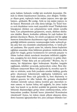 şeyin hakkını fazlasıyla verdiği için mutluluk duyacaktır. De-
mek ki ölümü küçümsemesi olanaksız, yüce dileğini. Tehlike-
ye düşen gemi, toplarıyla imdat atışları yapıyor; ama ağır ağır
batıyor... görkemle. Bir yanılgı. Artık ne top atışları yapıyor, ne
de batıyor. Bütünüyle yok oldu deniz kabuğu. Ey Tanrı! bun-
ca zevk duyduktan sonra nasıl yaşayabilir insan? Türdeşlerinin
birçoğunun ölürken can çekişmelerine tanık olmak sunuldu
bana. Can çekişmelerinin gelişmesini, sırayla, dakikası dakika-
sına izledim. Bazen, korkudan çıldırmış bir yaşlı kadının bö-
ğürtüsü duyuluyor. Bazen, bir emzik çocuğunun tek bir çığlığı
manevra komutlarının duyulmasına engel oluyordu. Fırtınanın
getirdiği iniltilerin ayrımına varamayacağım kadar açıktaydı ge-
mi; ama ben onu istemimle yakınlaştırıyordum, ve tamdı gör-
sel yanılsama. Her çeyrek saatte bir, ürkmüş fırtına kuşlarının
çığlıkları arasından ölüm bildirisini gönderen ötekilerden daha
güçlü bir rüzgar, gemiyi boylamasına bir çatırtıyla parçalar ve
ölüme kurban olarak sunulacak insanların iniltilerini çoğaltır­
ken, yaq.ağıma bir sivri demir ucunu gömüyor ve gizlice düşü­
nüyordum: "Onlar daha çok acı çekiyorlar." Böylece, hiç ol-
mazsa, bir ölçüştürme öğesi bulmuştum. Kıyıdan, kargışlar
yağdırarak, tehditler savurarak, paylıyordum onları. Beni duy-
duklarını sanıyorum! Bana öyle geliyordu ki, mesafeyi aşan ki-
nim ve sözlerim, sesin fizik yasalarını ortadan kaldırıp, gazaba
gelen okyanusun kükremesiyle sağırlaşmış kulaklarına açık
seçik ulaşıyordu! Bana öyle geliyordu ki, beni düşünmüş ve
öçlerini geçersiz bir öfke halinde dile getirmiş olmalıydılar!
Anakara üzerinde uykuya dalmış kentlere göz atıyordum za-
man zaman; ve kıyının birkaç mil açığında, bir yırtıcı kuşlar
taçlı, boş karınlı ve su devleri ayaklıklı bir geminin batacağını
kimsenin düşünmediğini görüp tekrar yürekleniyordum, umut-
lanıyordum yeniden: Kesindi bence yitirmeleri! Kurtulmaları
olanaksızdı! Ayrıca, bir önlem olarak çiftemi almıştım elime,
deniz kazasına uğrayanlardan biri, iyice yaklaşan ölümden kur-
109
 