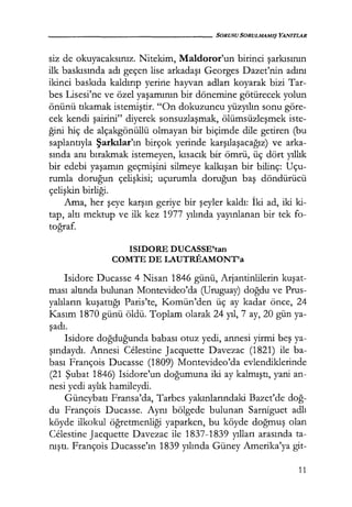 - - - - - - - - - - - - - - - SORUSU SORULMAMIŞ YANITLAR
siz de okuyacaksınız. Nitekim, Maldoror'un birinci şarkısının
ilk baskısında adı geçen lise arkadaşı Georges Dazet'nin adını
ikinci baskıda kaldırıp yerine hayvan adları koyarak bizi Tar-
bes Lisesi'ne ve özel yaşamının bir dönemine götürecek yolun
önünü tıkamak istemiştir. "On dokuzuncu yüzyılın sonu göre-
cek kendi şairini" diyerek sonsuzlaşmak, ölümsüzleşmek iste-
ğini hiç de alçakgönüllü olmayan bir biçimde dile getiren (bu
saplantıyla Şarkılar'ın birçok yerinde karşılaşacağız) ve arka-
sında anı bırakmak istemeyen, kısacık bir ömrü, üç dört yıllık
bir edebi yaşamın geçmişini silmeye kalkışan bir bilinç: Uçu-
rumla doruğun çelişkisi; uçurumla doruğun baş döndürücü
çelişkin birliği.
Ama, her şeye karşın geriye bir şeyler kaldı: İki ad, iki ki-
tap, altı mektup ve ilk kez 1977 yılında yayınlanan bir tek fo-
toğraf.
ISIDORE DUCASSE'tan
COMTE DE LAUTREAMONT'a
Isidore Ducasse 4 Nisan 1846 günü, Arjantinlilerin kuşat­
ması altında bulunan Montevideo'da (Uruguay) doğdu ve Prus-
yalıların kuşattığı Paris'te, Komün'den üç ay kadar önce, 24
Kasım 1870 günü öldü. Toplam olarak 24 yıl, 7 ay, 20 gün ya-
şadı.
Isidore doğduğunda babası otuz yedi, annesi yirmi beş ya-
şındaydı. Annesi Celestine Jacquette Davezac (1821) ile ba-
bası François Ducasse (1809) Montevideo'da evlendiklerinde
(21 Şubat 1846) Isidore'un doğumuna iki ay kalmıştı, yani an-
nesi yedi aylık hamileydi.
Güneybatı Fransa'da, Tarbes yakınlarındaki Bazet'de doğ­
du François Ducasse. Aynı bölgede bulunan Sarniguet adlı
köyde ilkokul öğretmenliği yaparken, bu köyde doğmuş olan
Celestine Jacquette Davezac ile 1837-1839 yılları arasında ta-
nıştı. François Ducasse'ın 1839 yılında Güney Amerika'ya git-
11
 