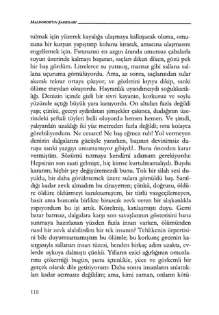 MALDOROR'UNŞARKILARI------------------
tulmak için yüzerek kayalığa ulaşmaya kalkışacak olursa, omu-
zuna bir kurşun yapıştırıp kolunu kırarak, amacına ulaşmasını
engellemek için. Fırtınanın en azgın anında umutsuz çabalarla
suyun üzerinde kalmayı başaran, saçları diken diken, gözü pek
bir baş gördüm. Litrelerce su yutmuş, mantar gibi sallana sal-
lana uçuruma gömülüyordu. Ama, az sonra, saçlarından sular
akarak tekrar ortaya çıkıyor; ve gözlerini kıyıya dikip, sanki
ölüme meydan okuyordu. Hayranlık uyandırıcıydı soğukkanlı­
lığı. Denizin içinde gizli bir sivri kayanın, korkusuz ve soylu
yüzünde açtığı büyük yara kanıyordu. On altıdan fazla değildi
yaşı; çünkü, geceyi aydınlatan şimşekler çakınca, dudağının üze-
rindeki şeftali tüyleri belli oluyordu hemen hemen. Ve şimdi,
yalıyardan uzaklığı iki yüz metreden fazla değildi; onu kolayca
görebiliyordum. Ne cesaret! Ne baş eğmez ruh! Yol vermeyen
denizin dalgalarını gücüyle yararken, başının devinimsiz du-
ruşu sanki yazgıyı umursamıyor gibiydi!.. Buna önceden karar
vermiştim. Sözümü tutmaya kendimi adamam gerekiyordu:
Hepsinin son saati gelmişti, hiç kimse kurtulmamalıydı. Buydu
kararım; hiçbir şey değiştiremezdi bunu. Tok bir silah sesi du-
yuldu, bir daha görülmemek üzere sulara gömüldü baş. Sanıl­
dığı kadar zevk almadım bu cinayetten; çünkü, doğrusu, öldü-
re öldüre öldürmeyi kanıksamıştım, bir türlü vazgeçilemeyen,
basit ama bununla birlikte birazcık zevk veren bir alışkanlıkla
yapıyordum bu işi artık. Körelmiş, katılaşmıştı duyu. Gemi
batar batmaz, dalgalara karşı son savaşlarının gösterisini bana
sunmaya hazırlanan yüzden fazla insan varken, ölümünden
nasıl bir zevk alabilirdim bir tek insanın? Tehlikenin ürpertisi-
ni bile duyumsamamıştım bu ölümle; bu korkunç gecenin ka-
sırgasıyla sallanan insan tüzesi, benden birkaç adım uzakta, ev-
lerde uykuya dalmıştı çünkü. Yılların ezici ağırlığının omuzla-
rımı çökerttiği bugün, şunu içtenlikle, yüce ve görkemli bir
gerçek olarak dile getiriyorum: Daha sonra insanların anlattık­
ları kadar acımasız değildim; ama, kimi zaman, onların kötü-
110
 