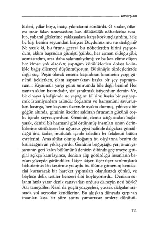 lükleri, yıllar boyu, inatçı yıkımlarını sürdürdü. O sıralar, öfke-
me sınır falan tanımazdım; kan dökücülük nöbetlerine tutu-
lup, yabanıl gözlerime yaklaşanlara karşı korkunçlaşırdım, hele
bu kişi benim soyumdan biriyse: Duydunuz mu ne dediğimi?
Ne yazık ki, bu fırtına gecesi, bu nöbetlerden birini yaşıyor­
dum, aklım başımdan gitmişti (çünkü, her zaman olduğu gibi,
acımasızdım, ama daha sakınımlıydım); ve bu kez elime düşen
her kimse yok olacaktı; yaptığım kötülüklerden dolayı kesin-
likle bağış dilemeyi düşünmüyorum. Bütünüyle türdeşlerimde
değil suç. Peşin olarak ensemi kaşındıran kıyametin yargı gü-
nünü beklerken, olanı saptamaktan başka bir şey yapmıyo­
rum... Kıyametin yargı günü umrumda bile değil benim! Her
zaman aklım basımdadır, sizi yanıltmak istiyordum demin. Ve,
bir cinayet işlediğimde ne yaptığımı bilirim: Başka bir şey yap-
mak istemiyordum aslında: Saçlarımı ve harmanimi savurtur-
ken kasırga, ben kayanın üzerinde ayakta durmuş, yıldızsız bir
göğün altında, geminin üzerine saldıran fırtınanın gücünü coş­
ku içinde seyrediyordum. Geminin, demir attığı andan başla­
yarak, denizi bir harmani gibi örtünmüş insanları onun derin-
liklerine sürükleyen bir uğursuz giysi halinde dalgalara gömül-
düğü ana kadar, mutluluk içinde izledim bu felaketin bütün
evrelerini. Ama altüst olmuş doğanın bu olaylarına benim de
katılacağım an yaklaşıyordu. Geminin boğuştuğu yer, onun ya-
şamının geri kalan bölümünü denizin dibinde geçirmeye gitti-
ğini açıkça kanıtlayınca, denizin alıp götürdüğü insanların ba-
zıları yüzeyde göründüler. İkişer ikişer, üçer üçer sarılmışlardı
birbirlerine: En kestirme yoluydu bu ölüme gitmenin; kendile-
rini kurtaracak bir hareket yapmaları olanaksızdı çünkü, ve
böylece delik testiler benzeri dibi boyluyorlardı... Denizin su-
larını hızla yaran deniz canavarları ordusu da neyin nesi böyle?
Altı taneydiler: Nasıl da güçlü yüzgeçleri, yüksek dalgalar ara-
sında yol açıyorlar kendilerine. Bu akışkan dünyada çırpınan
insanları kısa bir süre sonra yumurtasız omlete dönüştü-
111
 
