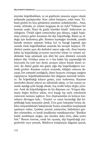 MALDOROR'UNŞARKILARI-----------------
rüyorlar köpekbalıkları, ve en güçlünün yasasına uygun olarak
aralarında paylaşıyorlar. Kan sulara karışıyor, sular kana. Ya-
banıl gözleri bu kıya görümünü yeterince aydınlatıyorlar... Ama,
orada, ufuktaki, şu suların kargaşası da ne öyle? Yaklaşan bir
hortum sanki: Nasıl da güçlü kürekler böyle! Anlıyorum ne
olduğunu. Ördek ciğeri ezmesinden pay almaya, soğuk haşla­
mayı yemeye gelen kocaman bir dişi köpekbalığı. Karnı aç ol-
duğu için kudurmuş gibi. Kırmızı kaymağın üzerinde, şurada
burada sessizce çırpınan birkaç kol ve bacağı kapmak için
onunla öteki köpekbalıkları arasında bir savaştır başlıyor. Öl-
dürücü yaralar açan diş darbeleri atıyor sağa sola. Ama hayatta
kalan üç köpekbalığı çevresini sarıyorlar tekrar ve onların sal-
dırılarmı boşa çıkarmak için dört bir yana dönmek zorunda
kalıyor dişi. Gittikçe artan ve o ana kadar hiç yaşamadığı bir
heyecanla bu yeni tarz deniz savaşını izliyor kıyıda duran se-
yirci. Şu dişleri güçlü mü güçlü yiğit dişi köpekbalığının üze-
rinde gözleri. Kararını veriyor sonunda, tüfeğini omzuna da-
yayıp, her zamanki ustalığıyla, ikinci kurşunu solungaç yarığına
yapıştırıyor, köpekbalıklarından biri dalganın üzerinde belirin-
ce. İki köpekbalığı kalıyor geriye, iyice kudurmuş. Kayanın
üzerinden denize atlıyor acı tükürüklü adam, ve her zaman ya-
nında taşıdığı çelik bıçağı elinde, hoş renkli halıya doğru yüzü-
yor. Artık iki köpekbalığının da bir düşmanı var. Yorgun düş­
mana doğru ilerliyor adam, sivri bıçağı hi.ç acele etmeksizin
canavarın karnına saplıyor. Son düşmanından da kolayca kur-
tuluyor devingen kale... Yüzücü ve onun kurtardığı dişi kö-
pekbalığı karşı karşıyalar şimdi. Göz göze bakıştılar birkaç da-
kika; karşısındakinin bakışlarında bunca yırtıcılıkla karşılaşmak
şaşırtıyor onları. Çember çizerek yüzüyorlar, birbirlerini göz-
den yitirmeden, ve kendi kendilerine mırıldanıyorlar: "Şimdiye
kadar yanılmışım meğer, işte benden daha kötü, daha yırtıcı
biri." Bunun üzerine, ortak bir uyumla, dişi köpekbalığı yüz-
geçleriyle suyu yararak, Maldoror kulaçlarıyla dalgaları aşarak,
112
 