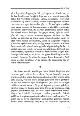 içleri hayranlık duygusuyla dolu, yaklaşıyorlar birbirlerine; ve,
ilk kez kendi canlı örneğini doya doya seyretmek arzusuyla,
derin bir yüceltme duygusu içinde, soluklarını tutuyorlar.
Aralarında üç metre kalınca, çekime kapılmışçasına birbirle-
rine atılıyorlar tıpkı iki sevdalı gibi, ve iki kardeşin kucaklaş­
ması kadar sevecen bir kucaklaşmada, ağırbaşlılık ve minnetle
birbirlerine sarılıyorlar. Bu dostluk gösterisinin hemen ardın­
dan cinsel arzular beliriyor. İki güçlü bacak, tıpkı iki sülük
gibi, sıkı sıkıya yapıştı canavarın yapışkan derisine; ve, bo-
yunları ve göğüsleri az sonra deniz yosunu kokuları yayan bir
tirşe renkli kitleye dönüşürken, kollar ve yüzgeçler sevgilinin
gövdesine aşkla sarılıyordu; ortalığı kasıp kavurmayı sürdüren
fırtınanın içinde; şimşeklerin ışığında, köpüklü dalgalardan bir
gerdek yatağının içinde, bir deniz dibi akıntısıyla bir beşik gibi
sürüklenerek, uçurumun bilinmez derinliklerine doğru döne
döne yuvarlanarak, uzun, lekesiz ve iğrenç bir çiftleşmeyle bir-
leştiler! ... Sonunda kendime benzeyen birini buldum!... Artık
yalnız değilim hayatta!... O da benim, gibi düşünüyor! İlk aş­
kımın karşısındayım!
Bir insan vücudu sürüklüyor Seine Nehri. Böylesine du-
rumlarda görkemli bir hava takınır. Suyun üzerinde duruyor
şişmiş ceset; bir köprü kemerinin altında gözden yitiyor; ama,
daha uzakta, yeniden ortaya çıktığı görülüyor, kendi çevresin-
de ağır ağır dönerek, tıpkı bir değirmen çarkı gibi, ve suya gö-
mülüyor zaman zaman. Bir gemi kaptanı geçerken yakalıyor
onu bir sırıkla ve karaya çıkartıyor. Morga götürmeden önce,
yaşama döndürmek için bir süre kıyıda bırakıyorlar cesedi.
Yoğun bir kalabalık toplanıyor cesedin çevresinde. Arkada
kaldıkları için göremeyenler öndekileri itmeye çalışıyorlar. "İn­
şallah ben de böyle boğulmam," diye içinden geçiriyor herkes.
İntihar etmiş delikanlıya acıyorlar; ona hayranlık duyuyorlar;
113
 