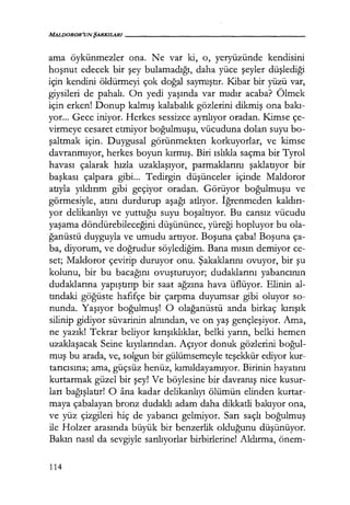 MALDOROR'UN ŞARKILARI-----------------
ama öykünmezler ona. Ne var ki, o, yeryüzünde kendisini
hoşnut edecek bir şey bulamadığı, daha yüce şeyler düşlediği
için kendini öldürmeyi çok doğal saymıştır. Kibar bir yüzü var,
giysileri de pahalı. On yedi yaşında var mıdır acaba? Ölmek
için erken! Donup kalmış kalabalık gözlerini dikmiş ona bakı­
yor... Gece iniyor. Herkes sessizce ayrılıyor oradan. Kimse çe-
virmeye cesaret etmiyor boğulmuşu, vücuduna dolan suyu bo-
şaltmak için. Duygusal görünmekten korkuyorlar, ve kimse
davranmıyor, herkes boyun kırmış. Biri ıslıkla saçma bir Tyrol
havası çalarak hızla uzaklaşıyor, parmaklarını şaklatıyor bir
başkası çalpara gibi... Tedirgin düşünceler içinde Maldoror
atıyla yıldırım gibi geçiyor oradan. Görüyor boğulmuşu ve
görmesiyle, atını durdurup aşağı atlıyor. İğrenmeden kaldırı­
yor delikanlıyı ve yuttuğu suyu boşaltıyor. Bu cansız vücudu
yaşama döndürebileceğini düşününce, yüreği hopluyor bu ola-
ğanüstü duyguyla ve umudu artıyor. Boşuna çaba! Boşuna ça-
ba, diyorum, ve doğrudur söylediğim. Bana mısın demiyor ce-
set; Maldoror çevirip duruyor onu. Şakaklarını ovuyor, bir şu
kolunu, bir bu bacağını ovuşturuyor; dudaklarını yabancının
dudaklarına yapıştırıp bir saat ağzına hava üflüyor. Elinin al-
tındaki göğüste hafifçe bir çarpma duyumsar gibi oluyor so-
nunda. Yaşıyor boğulmuş! O olağanüstü anda birkaç kırışık
silinip gidiyor süvarinin alnından, ve on yaş gençleşiyor. Ama,
ne yazık! Tekrar beliyor kırışıklıklar, belki yarın, belki hemen
uzaklaşacak Seine kıyılarından. Açıyor donuk gözlerini boğul­
muş bu arada, ve, solgun bir gülümsemeyle teşekkür ediyor kur-
tarıcısına; ama, güçsüz henüz, kımıldayamıyor. Birinin hayatını
kurtarmak güzel bir şey! Ve böylesine bir davranış nice kusur-
ları bağışlatır! o ana kadar delikanlıyı ölümün elinden kurtar-
maya çabalayan bronz dudaklı adam daha dikkatli bakıyor ona,
ve yüz çizgileri hiç de yabancı gelmiyor. Sarı saçlı boğulmuş
ile Holzer arasında büyük bir benzerlik olduğunu düşünüyor.
Bakın nasıl da sevgiyle sarılıyorlar birbirlerine! Aldırma, önem-
114
 