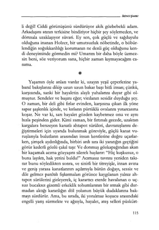 li değil! Ciddi görünüşünü sürdürüyor akik gözbebekli adam.
Arkadaşını atının terkisine bindiriyor hiçbir şey söylemeden, ve
dörtnala uzaklaşıyor süvari. Ey sen, çok güçlü ve sağduyulu
olduğuna inanan Holzer, bir umutsuzluk nöbetinde, o böbür-
lendiğin soğukkanlılığı korumanın ne denli güç olduğunu ken-
di deneyiminde görmedin mi? Umarım bir daha böyle üzmez-
sin beni, söz veriyorum sana, hiçbir zaman kıymayacağım ca-
nıma.
Yaşamın öyle anları vardır ki, uzayın yeşil çeperlerine ya-
banıl bakışlarını dikip uzun uzun bakar başı bitli insan; çünkü,
karşısında, sanki bir hayaletin alaylı yuhalarını duyar gibi ol-
muştur. Sendeler ve başını eğer; vicdanın sesidir duyduğu şey.
O zaman, bir deli gibi fırlar evinden, karşısına çıkan ilk yöne
sapar şaşkınlık içinde, ve kırların pürtüklü ovalarını yutarcasına
koşar. Ne var ki, sarı hayalet gözden kaybetmez onu ve aynı
hızla peşinden gider. Kimi zaman, bir fırtınalı gecede, uzaktan
kargalara benzeyen kanatlı ahtapot sürüleri, davranışlarını de-
ğiştirmeleri için uyarıda bulunmak göreviyle, güçlü kanat vu-
ruşlarıyla bulutların arasından insan kentlerine doğru uçarlar-
ken, şimşek aydınlığında, birbiri ardı sıra iki yaratığın geçtiğini
görür kederli gözlü çakıl taşı: Ve donmuş gözkapağından akan
bir kaçamak acıma gözyaşını silerek haykırır: "Hiç kuşkusuz, o
buna layıktı, hak yerini buldu!" Acımasız tavrını yeniden takı­
nır bunu söyledikten sonra, ve sinirli bir titreyişle, insan avına
ve geniş yarasa kanatlarının açılımıyla bütün doğayı, sessiz ve
dile gelmez parıltılı fışkırmaları görünce kaygılanan yalnız ah-
tapot sürülerini gizleyerek, iç karartıcı eterde havalanan o uç-
suz bucaksız gizemli erkeklik tohumlarının bir ırmak gibi dur-
madan aktığı karanlığın döl yolunun büyük dudaklarına bak-
mayı sürdürür. Ama, bu sırada, iki yorulmaz koşucu arasındaki
engelli yarış sürmekte ve ağzıyla, hayalet, ateş selleri püskürt-
115
 
