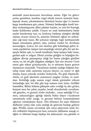 MALJJOROR'UN ŞARKILARI------------------
mektedir insan-karacanın kavrulmuş sırtına. Eğer bu görevi
yerine getirirken, kendine engel olmak isteyen acımayla karşı­
laşacak olursa, yakarmalarına tiksintiyle boyun eğer ve insanın
kaçıp kurtulmasına göz yumar. İzlemeyi bırakacağını kendi ken-
dine söylermişçesine dilini şaklatır hayalet, ve yeni bir buyruğa
kadar kulübesine çekilir. Uzayın en uzak katmanlarına kadar
yayılır lanetlenmiş sesi; ve, korkunç haykırışı yüreğine işlediği
zaman, rivayet olunur ki, annenin ölümünü oğlun acı çekme-
sine yeğ tutar insan. Bir çukurun toprağa özgü karmaşasında
başını omuzlarına gömer; ama, yutmaz vicdan bu devekuşu
kurnazlığını. Çukur, bir eter damlası gibi buharlaşıp gider; la-
vanta çiçeklerine üşüşen kervançulluğu sürüsü gibi, bir ışın ka-
tarıyla belirir ışık; ve kendi kendisiyle karşı karşıya kalır insan,
gözleri açık ve solgun. Deniz yönüne gittiğini ve köpüğün kir-
piğinin dövüp paramparça ettiği bir burna çıktığını gördüm
onun; ve, bir ok gibi dalgalara atıldığını. İşte size mucize: Ceset
ertesi gün tekrar görünüyordu, bu et enkazını kıyıya getiren
okyanusun yüzeyinde. Vücudunun kumda oyduğu kalıptan kur-
tulup insan ıslak saçlarının suyunu sıkıyor, ve, sessiz ve eğik
alnıyla, hayat yolunda yeniden ilerliyordu. En gizli düşüncele­
rimizi, en gizli işlerimizi acımasızca yargılar vicdan, ve yanıl­
maz. Kötülüğe çoğu zaman engel olmak gücünden yoksun
bulunduğu için, bir tilki gibi hep insanın izini sürer, özellikle
karanlıkta. Bilisiz bilimin goktaşları adını verdiği öç alıcı gözler,
kurşuni mor bir yalım yayarlar, kendi eksenlerinde yuvarlana-
rak geçerler, ve gizemli sözler söylerler... onun anladığı! O za-
man, uykusuzluğun ağırlığı altında bitkin düşen vücudunun
sarsıntısıyla ezilir yatağı, ve gecenin belirsiz homurtularının
uğursuz solumalarını duyar. Alnı bilinmez bir taşın öldürücü
darbesini yemiş olan uyku meleği de görevini bırakıp göklere
ağar. Pekala, insanı savunmak için oraya çıkıyorum artık; bü-
tün erdemleri küçümseyen ben; cennetin yıllıklarını alaşağı et-
tiğim ve bilmem hangi alçakça bir dalavereyle ona gücünün ve
116
 