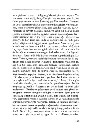 sonsuzluğunun emanet edildiği o görkemli günden bu yana Ya-
ratıcı'nın unutamadığı ben, dört yüz vantuzumu onun koltuk
altına yapıştırdım ve ona korkunç çığlıklar attırdım... Vantuz-
lar onun ağzından çıkarak engereklere dönüştüler, ve fundalık­
lara, yıkık duvarlara gizlendiler, gece gündüz pusuda. Sürün-
genleşen ve sayısız halkalar, küçük ve yassı bir baş ve kalleş
gözlerle donanmış olan bu çığlıklar, insanın suçsuzluğunun kar--
şısına dikilmeye ant içtiler; ve insanın suçsuzluğu, sık fundalık­
larda ya da bayırların arkasında ya da kumullar üzerinde gezi-
nirken düşüncesini değiştirmekte gecikmez. Ama bunu yapa-
bilecek zaman bulursa; çünkü, kimi zaman, yolunu değiştirip
kaçmaya fırsat bulamadan, gözle görünmez bir yaradan zehi-
rin bacağının damarlarına aktığını fark eder insan. En dayanıl­
maz acılar karşısında bile hayran olunası soğukkanlılığını ko-
ruyan Yaratıcı, yeryüzü sakinlerine zararlı tohumları kendi bağ­
rından işte böyle çıkartır. Ahtapota dönüşmüş Maldoror'un,
her biri bir gezegenin çevresini kolayca sarabilecek sağlam
kayışlar olan sekiz korkunç ayakla kendi vücuduna doğru iler-
lediğini görünce, nasıl da şaşırdı. Ansızın yakalandığı bu git-
tikçe sıkan bu yapışkan sarılmaya bir süre karşı koydu... birkaç
kötü darbesini yemekten korkuyordum; bu kutsal kanın yu-
varlarıyla kendimi iyice besledikten sonra, birden ayrıldım gör-
kemli vücudundan, ve o zamandan bu yana barınağım olan bir
mağaraya gizlendim. Aramaları sonuçsuz kaldı ve beni bula-
madı orada. Üzerinden çok zaman geçti bunun; ama şimdi ba-
rınağımın nerede olduğunu bildiğini sanıyorum; içeri girmeye
çekiniyor; birbirlerinin gücünü bilen, biri ötekini alt edeme-
yen, geçmişteki yararsız savaşlar yüzünden yorgun düşmüş iki
komşu hükümdar gibi yaşıyoruz, ikimiz. O benden korkuyor,
ben de ondan; ikimiz de yenilgiye uğramadan düşmanının aman-
sız vuruşlarını öğrendik, ve daha ileriye gitmeyip o kadarla ye-
tindik. Ne var ki, tekrar savaşmaya hazırım ben, ne zaman is-
terse. Ama gizli niyetlerine uygun bir an beklemesin sakın.
117
 