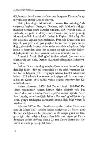 MALDOROR'UNŞARKILARI-----------------
tiği, bundan üç yıl sonra da Celestine Jacquette Davezac'ın ay-
nı yolculuğa çıktığı tahmin ediliyor.
1840 yılına doğru Montevideo Fransız Konsolosluğu'nda
çalışmaya başlayan François Ducasse, oğlu Isidore'un doğu­
mundan hemen sonra kançılar olmuştu. 1887 yılında öldü. O
sıralarda, altı yedi bin dolaylarında Fransız göçmenin yaşadığı
Montevideo'daki konsolosluk üstleri ile Dışişleri Bakanlığı (Pa-
ris) arasında yapılan yazışmalardan, François Ducasse'ın çok
başarılı, çok yetenekli, çok çalışkan bir memur ve yönetici ol-
duğu, görevinde övgüye değer roller oynadığı anlaşılıyor. Böy-
lesine işi başından aşkın bir babanın oğluyla yakından ilgilen-
diği düşünülemez, hele karısının erken ölümünden sonra.
Annesi 9 Aralık 1847 günü intihar ederek (bu sava karşı
çıkanlar da var) öldü. Demek ki, annesi öldüğünde Isidore yir-
mi aylıktı.
Isidorc Ducasse'ın doğumuyla, öğrenim için Fransa'ya gön-
derildiği Ekim 1859 yılı arasındaki on üç yıllık yaşamına iliş­
kin hiçbir bilgimiz yok, Uruguaylı Alvaro Guillot Munoz'un
bulup 1925 yılında Lautreamont et Lajorgue adlı kitapta yayın­
ladığı 16 Kasım 1847 tarihli vaftiz belgesi (Montevideo Ka-
tedrali) dışında. ·
Aslına bakarsanız, 1859-1863 Tarbes Lisesi, 1863-1865 Pau
Lisesi yaşamından hemen hemen hiçbir bilgimiz yok, Pau
Lisesi'nden sınıf arkadaşı Paul Lespes'in anıları dışında. Zaten
Paul Lespes, etiyle kemiğiyle Isidore Ducasse'ı gördüğünü söy-
leyen, görgü tanıklığına dayanarak onunla ilgili bilgi veren iki
kişiden biri.
Ağustos 1865'te Pau Lisesi'nden ayrılan Isidore Ducasse'ın
izini 21 Mayıs 1867 tarihine kadar yitiriyoruz; 21 Mayıs günü
Tarbes Valiliği'nden bir pasaport ve 25 Mayıs günü de Uru-
guay için vize aldığını kayıtlardan biliyoruz. Aynı yıl Paris'e
döndüğü ve bir edebfyatçı olarak 23, rue Notre-Dame-des-Vic-
toircs adresine yerleştiği biliniyor.
12
 