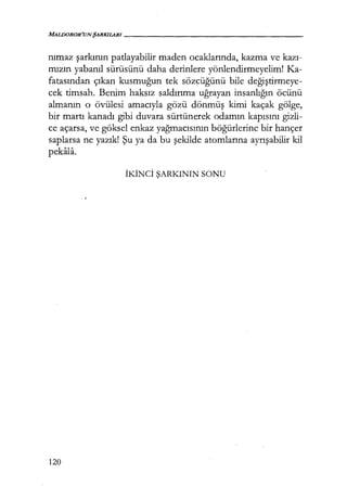 MALDOROR'UNŞARKILARI------------------
nımaz şarkının patlayabilir maden ocaklarında, kazma ve kazı­
mızın yabanıl sürüsünü daha derinlere yönlendirmeyelim! Ka-
fatasından çıkan kusmuğun tek sözcüğünü bile değiştirmeye­
cek timsah. Benim haksız saldırıma uğrayan insanlığın öcünü
almanın o övülesi amacıyla gözü dönmüş kimi kaçak gölge,
bir martı kanadı gibi duvara sürtünerek odamın kapısını gizli-
ce açarsa, ve göksel enkaz yağmacısının böğürlerine bir hançer
saplarsa ne yazık! Şu ya da bu şekilde atomlarına ayrışabilir kil
pekala.
İK.İNCİ ŞARKININ SONU
120
 