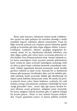İkinci şarkı boyunca, kalemimin onların kendi varlıkların­
dan yayılan bir ışıkla parlayan bir beyinden çıkardığı o melek
yaradılışlı imgesel varlıkların adlarını anımsayalım. Yanık bir
kağıt üzerinde çabucak yok oluşlarını gözün izlemekte güçlük
çektiği şu kıvılcımlar gibi daha doğar doğmaz öldüler. Leman!..
Lohingrin!.. Lambana!.. Holzer!.. gençliğin simgeleriyle do-
nanmış olarak, bir an, büyülenmiş ufkumda belirdiniz; ama
tıpkı dalgıç çanları gibi tekrar kaosa yuvarlanıp gitmenize se-
yirci kaldım. Geri dönmeyeceksiniz artık. Anınızı saklamak ye-
ter bana; susuzluğunu insan soyunun yanında gidermemeye
karar vermiş bir aşkın serüvenli taşkınlığının yaratacağı, belki
de daha az güzel başka varlıklara bırakmak zorundasınız yerle-
rinizi. Göksel yapıntılarda besinini aramasaydı, kendi kendini
gövdeye indirirdi aç kalan sevda: Zamanla bir su damlasında
karınca gibi kaynaşan böceklerden daha çok bir melekler pira-
midi yaratarak, kendi çevresinde fırıldak gibi döndüreceği bir
elipsin içinde birbirine dolaştıracak onları. Bu sırada, bir çavla-
nı görerek duran yolcu, başını kaldırırsa, uzaklarda, bir canlı
kamelya çelengi cehenneminin zindanına sürüklediği bir insan
varlığı görecektir! Ama... susun! Ağır ağır çiziyor kendini be-
şinci ülkünün oynak görüntüsü, anlağımın puslu yüzeyinde,
bir kuzey şafağının bulanık kıvrımları gibi, ve giderek belirgin
bir kıvama giriyor... Mario ve ben, kumsal boyunca ilerliyor-
duk. Uzayın çeperlerini yarıyor ve kıyının çakılları üzerinde
123
 