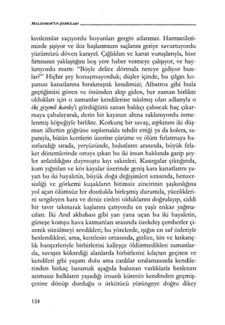 MALIJOROR'UN ŞARKILARI------------------
kıvılcımlar saçıyordu boyunları gergin atlarımız. Harmanileri-
mizde şişiyor ve ikiz başlarımızın saçlarını geriye savurtuyordu
yüzümüzü döven karayel. Çığlıkları ve kanat vuruşlarıyla, bize
fırtınanın yaklaştığını boş yere haber vermeye çalışıyor, ve hay-
kırıyordu martı: "Böyle delice dörtnala nereye gidiyor bun-
lar?" Hiçbir şey konuşmuyorduk; düşler içinde, bu çılgın ko-
şunun kanatlarına bırakmıştık kendimizi; Albatros gibi hızla
geçtiğimizi gören ve önünden akıp giden, her zaman birlikte
oldukları için o zamanlar kendilerine takılmış olan adlarıyla o
iki gizemli kardeş'i gördüğünü sanan balıkçı çabucak haç çıkar­
maya çabalayarak, derin bir kayanın altına saklanıyordu inme-
lenmiş köpeğiyle birlikte. Korkunç bir savaş, zıpkınını iki düş­
man ülketıin göğsüne saplamakla tehdit ettiği ya da kolera, sa-
panıyla, bütün kentlerin üzerine çürüme ve ölüm fırlatmaya ha-
zırlandığı sırada, yeryüzünde, bulutların arasında, büyük fela-
ket dönemlerinde ortaya çıkan bu iki insan hakkında garip şey­
ler anlatıldığını duymuştu kıyı sakinleri. Kasırgalar çıktığında,
kum yığınları ve kör kayalar üzerinde geniş kara kanatlarını ya-
yan bu iki hayaletin, büyük doğa değişimleri sırasında, benzer-
sizliği ve görkemi kuşakların bitimsiz zincirinin şaşkınlığına
yol açan ölümsüz bir dostlukla birleşmiş durumda, yücelikleri-
ni sergileyen kara ve deniz cinleri olduklarını doğrulayıp, ciddi
bir tavır takınarak kaşlarını çatıyordu en yaşlı enkaz yağma­
cıları. İki And akbabası gibi yan yana uçan bu iki hayaletin,
güneşe komşu hava katmanları arasında özekdeş çemberler çi-
zerek süzülmeyi sevdikleri; bu yörelerde, ışığın en saf özleriyle
beslendikleri; ama, kentlerin ortasında, gizlice, kin ve kıskanç­
lık hançerleriyle birbirlerini kalleşçe öldürmedikleri zamanlar-
da, savaşın kükrediği alanlarda birbirlerini kılıçtan geçiren ve
kendileri gibi yaşam dolu ama canlılar sıralamasında kendile-
rinden birkaç basamak aşağıda bulunan varlıklarla beslenen
acımasız halkların yaşadığı insanlı kürenin kendinden geçmiş­
çesıne dönüp durduğu o ürkütücü yörüngeye doğru dikey
124
 