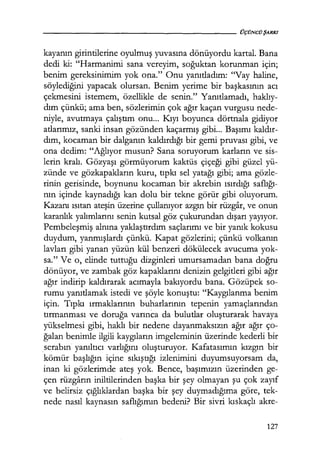 kayanın girintilerine oyulmuş yuvasına dönüyordu kartal. Bana
de& ki: "Harmanimi sana vereyim, soğuktan korunman için;
benim gereksinimim yok ona." Onu yanıtladım: "Vay haline,
söylediğini yapacak olursan. Benim yerime bir başkasının acı
çekmesini istemem, özellikle de senin." Yanıtlamadı, haklıy­
dım çünkü; ama ben, sözlerimin çok ağır kaçan vurgusu nede-
niyle, avutmaya çalıştım onu... Kıyı boyunca dörtnala gidiyor
atlarımız, sanki insan gözünden kaçarmış gibi... Başımı kaldır­
dım, kocaman bir dalganın kaldırdığı bir gemi pruvası gibi, ve
ona dedim: "Ağlıyor musun? Sana soruyorum karların ve sis-
lerin kralı. Gözyaşı görmüyorum kaktüs çiçeği gibi güzel yü-
zünde ve gözkapakların kuru, tıpkı sel yatağı gibi; ama gözle-
rinin gerisinde, boynunu kocaman bir akrebin ısırdığı saflığı­
nın içinde kaynadığı kan dolu bir tekne görür gibi oluyorum.
Kazanı ısıtan ateşin üzerine çullanıyor azgın bir rüzgar, ve onun
karanlık yalımlarını senin kutsal göz çukurundan dışarı yayıyor.
Pembeleşmiş alnına yaklaştırdım saçlarımı ve bir yanık kokusu
duydum, yanmışlardı çünkü. Kapat gözlerini; çünkü volkanın
lavları gibi yanan yüzün kül benzeri dökülecek avucuma yok-
sa." Ve o, elinde tuttuğu dizginleri umursamadan bana doğru
dönüyor, ve zambak göz kapaklarını denizin gelgitleri gibi ağır
ağır indirip kaldırarak acımayla bakıyordu bana. Gözüpek so-
rumu yanıtlamak istedi ve şöyle konuştu: "Kaygılanma benim
için. Tıpkı ırmaklarının buharlarının tepenin yamaçlarından
tırmanması ve doruğa varınca da bulutlar oluşturarak havaya
yükselmesi gibi, haklı bir nedene dayanmaksızın ağır ağır ço-
ğalan benimle ilgili kaygıların imgeleminin üzerinde kederli bir
.serabın yanıltıcı varlığını oluşturuyor. Kafatasımın kızgın bir
kömür başlığın içine sıkıştığı izlenimini duyumsuyorsam da,
inan ki gözlerimde ateş yok. Bence, başımızın üzerinden ge-
çen rüzgarın iniltilerinden başka bir şey olmayan şu çok zayıf
ve belirsiz çığlıklardan başka bir şey duymadığıma göre, tek-
nede nasıl kaynasın saflığımın bedeni? Bir sivri kıskaçlı akre-
127
 