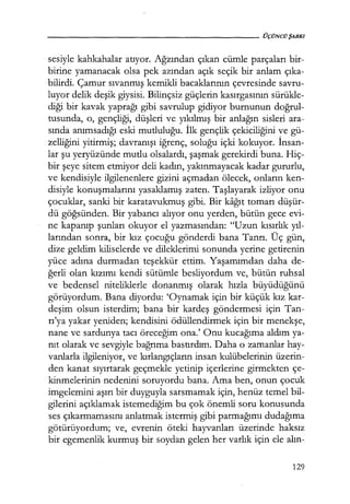 sesiyle kahkahalar atıyor. Ağzından çıkan cümle parçaları bir-
birine yamanacak olsa pek azından açık seçik bir anlam çıka­
bilirdi. Çamur sıvanmış kemikli bacaklarının çevresinde savru-
luyor delik deşik giysisi. Bilinçsiz güçlerin kasırgasının sürükle-
diği bir kavak yaprağı gibi savrulup gidiyor burnunun doğrul­
tusunda, o, gençliği, düşleri ve yıkılmış bir anlağın sisleri ara-
sında anımsadığı eski mutluluğu. İlk gençlik çekiciliğini ve gü-
zelliğini yitirmiş; davranışı iğrenç, soluğu içki kokuyor. İnsan­
lar şu yeryüzünde mutlu olsalardı, şaşmak gerekirdi buna. Hiç-
bir şeye sitem etmiyor deli kadın, yakınmayacak kadar gururlu,
ve kendisiyle ilgilenenlere gizini açmadan ölecek, onların ken-
disiyle konuşmalarını yasaklamış zaten. Taşlayarak izliyor onu
çocuklar, sanki bir karatavukmuş gibi. Bir kağıt tomarı düşür­
dü göğsünden. Bir yabancı alıyor onu yerden, bütün gece evi-
ne kapanıp şunları okuyor el yazmasından: "Uzun kısırlık yıl­
larından sonra, bir kız çocuğu gönderdi bana Tanrı. Üç gün,
dize geldim kiliselerde ve dileklerimi sonunda yerine getirenin
yüce adına durmadan· teşekkür ettim. Yaşamımdan daha de-
ğerli olan kızımı kendi sütümle besliyordum ve, bütün ruhsal
ve bedensel niteliklerle donanmış olarak hızla büyüdüğünü
görüyordum. Bana diyordu: 'Oynamak için bir küçük kız kar-
deşim olsun isterdim; bana bir kardeş göndermesi için Tan-
rı'ya yakar yeniden; kendisini ödüllendirmek için bir menekşe,
nane ve sardunya tacı öreceğim ona.' Onu kucağıma aldım ya-
nıt olarak ve sevgiyle bağrıma bastırdım. Daha o zamanlar hay-
vanlarla ilgileniyor, ve kırlangıçların insan kulübelerinin üzerin-
den kanat sıyırtarak geçmekle yetinip içerlerine girmekten çe-
kinmelerinin nedenini soruyordu bana. Ama ben, onun çocuk
imgelemini aşırı bir duyguyla sarsmamak için, henüz temel bil-
gilerini açıklamak istemediğim bu çok önemli soru konusunda
ses çıkarmamasını anlatmak istermiş gibi parmağımı dudağıma
götürüyordum; ve, evrenin öteki hayvanları üzerinde haksız
bir egemenlik kurmuş bir soydan gelen her varlık için ele alın-
129
 