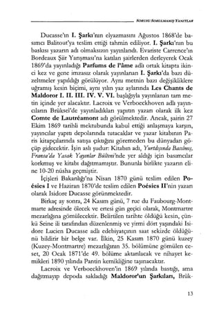 - - - - - - - - - - - - - - - SORUSU SORULMAMIŞ YANITLAR
Ducasse'ın 1. Şarkı'nın elyazmasını Ağustos 1868'de ba-
sımcı Balitout'ya teslim ettiği tahmin ediliyor. 1. Şarkı'nın bu
baskısı yazarın adı olmaksızın yayınlandı. Evariste Carrence'ın
Bordeaux Şiir Yarışması'na katılan şairlerden derleyerek Ocak
1869'da yayınladığı Parfums de l'ame adlı ortak kitapta ikin-
ci kez ve gene imzasız olarak yayınlanan 1. Şarkı'da bazı dü-
zeltmeler yapıldığı görülüyor. Aynı metnin bazı değişikliklere
uğramış kesin biçimi, aynı yılın yaz aylarında Les Chants de
Maldoror 1. il. 111. iV. V. VI. başlığıyla yayınlanan tam me-
tin içinde yer alacaktır. Lacroix ve Verboeckhoven adlı yayın­
cıların Brüksel'de yayınladıkları yapıtın yazarı olarak ilk kez
Comte de Lautreamont adı görülmektedir. Ancak, şairin 27
Ekim 1869 tarihli mektubunda kabul ettiği anlaşmaya karşın,
yayıncılar yapıtı depolarında tutacaklar ve yazar kitabının Pa-
ris kitapçılarında satışa çıktığını göremeden bu dünyadan gö-
çüp gidecektir. İşin aslı şudur: Kitabın adı, Yurtdışında Basılmış,
Fransa'da Yasak Y qyınlar Bülteni'nde yer aldığı için basımcılar
korkmuş ve kitabı dağıtmamıştır. Bununla birlikte yazarın eli-
ne 10-20 nüsha geçmiştir.
İçişleri Bakanlığı'na Nisan 1870 günü teslim edilen Po-
esies 1 ve Haziran 1870'de teslim edilen Poesies II'nin yazarı
olarak Isidore Ducasse görünmektedir.
Birkaç ay sonra, 24 Kasım günü, 7 rue du Faubourg-Mont-
marte adresinde ölecek ve ertesi gün geçici olarak, Montmartre
mezarlığına gömülecektir. Belirtilen tarihte öldüğü kesin, çün-
kü Seine ili tarafından düzenlenmiş ve yirmi dört yaşındaki Isi-
dore Lucien Ducasse adlı edebiyatçının saat sekizde öldüğü­
nü bildirir bir belge var. İlkin, 25 Kasım 1870 günü kuzey
(K.uzey-Montmartre) mezarlığının 35. bölümüne gömülen ce-
set, 20 Ocak 1871'de 49. bölüme aktarılacak ve nihayet ke-
mikleri 1890 yılında Pantin kemikliğine taşınacaktır.
Lacroix ve Verboeckhoven'in 1869 yılında bastığı, ama
dağıtmayıp depoda sakladığı Maldoror'un Şarkıları, Brük-
13
 