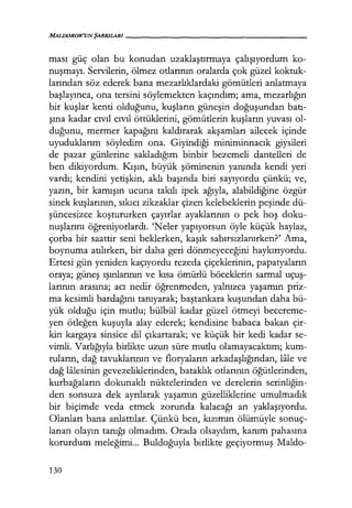 MAL/JOROR'UNŞARKILAR/------------------
ması güç olan bu konudan uzaklaştırmaya çalışıyordum ko-
nuşmayı. Servilerin, ölmez otlarının oralarda çok güzel koktuk-
larından söz ederek bana mezarlıklardaki gömütleri anlatmaya
başlayınca, ona tersini söylemekten kaçındım; ama, mezarlığın
bir kuşlar kenti olduğunu, kuşların güneşin doğuşundan batı­
şına kadar cıvıl cıvıl öttüklerini, gömütlerin kuşların yuvası ol-
duğunu, mermer kapağını kaldırarak akşamları ailecek içinde
uyuduklarını söyledim ona. Giyindiği miniminnacık giysileri
de pazar günlerine sakladığım binbir bezemeli dantelleri de
ben dikiyordum. Kışın, büyük şöminenin yanında kendi yeri
vardı; kendini yetişkin, aklı başında biri sayıyordu çünkü; ve,
yazın, bir kamışın ucuna takılı ipek ağıyla, alabildiğine özgür
sinek kuşlarının, sıkıcı zikzaklar çizen kelebeklerin peşinde dü-
şüncesizce koştururken çayırlar ayaklarının o pek hoş doku-
nuşlarını ö!;,Tt:eniyorlardı. 'Neler yapıyorsun öyle küçük haylaz,
çorba bir saattir seni beklerken, kaşık sabırsızlanırken?' Ama,
boynuma atılırken, bir daha geri dönmeyeceğini haykırıyordu.
Ertesi gün yeniden kaçıyordu rezeda çiçeklerinin, papatyaların
oraya; güneş ışınlarının ve kısa ömürlü böceklerin sarmal uçuş­
larının arasına; acı nedir öğrenmeden, yalnızca yaşamın priz-
ma kesimli bardağını tanıyarak; baştankara kuşundan daha bü-
yük olduğu için mutlu; bülbül kadar güzel ötmeyi becereme-
yen ötleğen kuşuyla alay ederek; kendisine babaca bakan çir-
kin kargaya sinsice dil çıkartarak; ve küçük bir kedi kadar se-
vimli. Varlığıyla birlikte uzun süre mutlu olamayacaktım; kum-
ruların, dağ tavuklarının ve floryaların arkadaşlığından, lale ve
dağ lalesinin gevezeliklerinden, bataklık otlarının öğütlerinden,
kurbağaların dokunaklı nüktelerinden ve derelerin serinliğin­
den sonsuza dek ayrılarak yaşamın güzelliklerine umulmadık
bir biçimde veda etmek zorunda kalacağı an yaklaşıyordu.
Olanları bana anlattılar. Çünkü ben, kızımın ölümüyle sonuç-
lanan olayın tanığı olmadım. Orada olsaydım, kanım pahasına
korurdum meleğimi... Buldoğuyla birlikte geçiyormuş Maldo-
130
 
