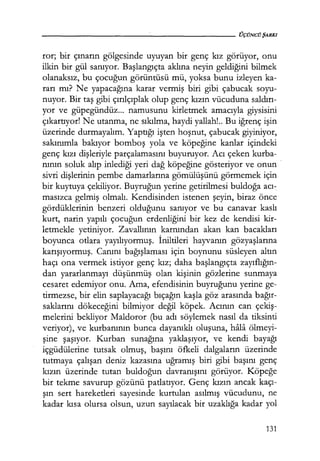 ror; bir çınarın gölgesinde uyuyan bir genç kız görüyor, onu
ilkin bir gül sanıyor. Başlangıçta aklına neyin geldiğini bilmek
olanaksız, bu çocuğun görüntüsü mü, yoksa bunu izleyen ka-
rarı mı? Ne yapacağına karar vermiş biri gibi çabucak soyu-
nuyor. Bir taş gibi çırılçıplak olup genç kızın vücuduna saldırı­
yor ve güpegündüz... namusunu kirletmek amacıyla giysisini
çıkartıyor! Ne utanma, ne sıkılma, haydi yallah!.. Bu iğrenç işin
üzerinde durmayalım. Yaptığı işten hoşnut, çabucak giyiniyor,
sakınımla bakıyor bomboş yola ve köpeğine kanlar içindeki
genç kızı dişleriyle parçalamasını buyuruyor. Acı çeken kurba-
nının soluk alıp inlediği yeri dağ köpeğine gösteriyor ve onun ·
sivri dişlerinin pembe damarlarına gömülüşünü görmemek için
bir kuytuya çekiliyor. Buyruğun yerine getirilmesi buldoğa acı-:
masızca gelmiş olmalı. Kendisinden istenen şeyin, biraz önce
gördüklerinin benzeri olduğunu sanıyor ve bu canavar kaslı
kurt, narin yapılı çocuğun erdenliğini bir kez de kendisi kir-
letmekle yetiniyor. Zavallının karnından akan kan bacakları
boyunca otlara yayılıyormuş. İniltileri hayvanın gözyaşlarına
karışıyormuş. Canını bağışlaması için boynunu süsleyen altın
haçı ona vermek istiyor genç kız; daha başlangıçta zayıflığın­
dan yararlanmayı düşünmüş olan kişinin gözlerine sunmaya
cesaret edemiyor onu. Ama, efendisinin buyruğunu yerine ge-
tirmezse, bir elin saplayacağı bıçağın kaşla göz arasında bağır­
saklarını dökeceğini bilmiyor değil köpek. Acının can çekiş­
melerini bekliyor Maldoror (bu adı söylemek nasıl da tiksinti
veriyor), ve kurbanının bunca dayanıklı oluşuna, hala ölmeyi-
şine şaşıyor. Kurban sunağına yaklaşıyor, ve kendi bayağı
içgüdülerine tutsak olmuş, başını öfkeli dalgaların üzerinde
tutmaya çalışan deniz kazasına uğramış biri gibi başını genç
kızın üzerinde tutan buldoğun davranışını görüyor. Köpeğe
bir tekme savurup gözünü patlatıyor. Genç kızın ancak kaçı­
şın sert hareketleri sayesinde kurtulan asılmış vücudunu, ne
kadar kısa olursa olsun, uzun sayılacak bir uzaklığa kadar yol
131
 