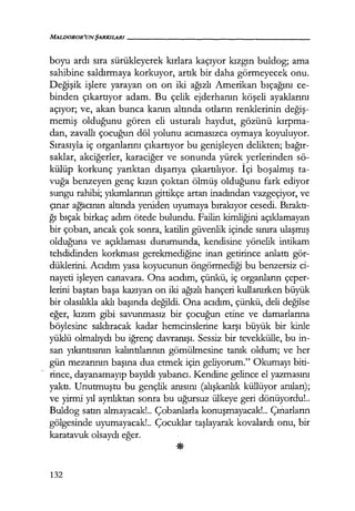 boyu ardı sıra sürükleyerek kırlara kaçıyor kızgın buldog; ama
sahibine saldırmaya korkuyor, artık bir daha görmeyecek onu.
Değişik işlere yarayan on on iki ağızlı Amerikan bıçağını ce-
binden çıkartıyor adam. Bu çelik ejderhanın köşeli ayaklarını
açıyor; ve, akan bunca kanın altında otların renklerinin değiş­
memiş olduğunu gören eli usturalı haydut, gözünü kırpma­
dan, zavallı çocuğun döl yolunu acımasızca oymaya koyuluyor.
Sırasıyla iç organlarını çıkartıyor bu genişleyen delikten; bağır­
saklar, akciğerler, karaciğer ve sonunda yürek yerlerinden sö-
külüp korkunç yarıktan dışarıya çıkartılıyor. İçi boşalmış ta-
vuğa benzeyen genç kızın çoktan ölmüş olduğunu fark ediyor
sungu rahibi; yıkımlarının gittikçe artan inadından vazgeçiyor, ve
çınar ağacının altında yeniden uyumaya bırakıyor cesedi. Bıraktı­
ğı bıçak birkaç adım ötede bulundu. Failin kimliğini açıklamayan
bir çoban, ancak çok sonra, katilin güvenlik içinde sınıra ulaşmış
olduğuna ve açıklaması durumunda, kendisine yönelik intikam
tehdidinden korkması gerekmediğine inan getirince anlattı gör-
düklerini. Acıdım yasa koyucunun öngörmediği bu benzersiz ci-
nayeti işleyen canavara. Ona acıdım, çünkü, iç organların çeper-
lerini baştan başa kazıyan on iki ağızlı hançeri kullanırken büyük
bir olasılıkla aklı başında değildi. Ona acıdım, çünkü, deli değilse
eğer, kızım gibi savunmasız bir çocuğun etine ve damarlarına
böylesine saldıracak kadar hemcinslerine karşı büyük bir kinle
yüklü olmalıydı bu iğrenç davranışı. Sessiz bir tevekkülle, bu in-
san yıkıntısının kalıntılarının gömülmesine tanık oldum; ve her
gün mezarının başına dua etmek için geliyorum." Okumayı biti-
~ rince, dayanamayıp bayıldı yaband. Kendine gelince el yazmasını
yaktı. Unutmuştu bu gençlik anısını (alışkanlık küllüyor anıları);
ve yirmi yıl ayrılıktan sonra bu uğursuz ülkeye geri dönüyordu!..
Buldog satın almayacak!.. Çobanlarla konuşmayacak!.. Çınarların
gölgesinde uyumayacak!.. Çocuklar taşlayarak kovalardı onu, bir
karatavuk olsaydı eğer.
132
 