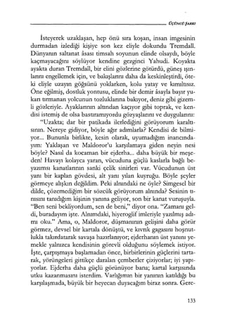 - - - - - - - - - - - - - - - - - - - - ÜÇÜNCÜŞARKI
İsteyerek uzaklaşan, hep önü sıra koşan, insan imgesinin
durmadan izlediği kişiye son kez eliyle dokundu Tremdall.
Dünyanın saltanat asası timsah soyunun elinde olsaydı, böyle
kaçmayacağını söylüyor kendine gezginci Yahudi. Koyakta
ayakta duran Tremdall, bir elini gözlerine götürdü, güneş ışın­
larını engellemek için, ve bakışlarını daha da keskinleştirdi, öte-
ki eliyle uzayın göğsünü yoklarken, kolu yatay ve kımıltısız.
Öne eğilmiş, dostluk yontusu, elinde bir demir asayla bayır yu-
karı tırmanan yolcunun tozluklarına bakıyor, deniz gibi gizem-
li gözleriyle. Ayaklarının altından kaçıyor gibi toprak, ve ken-
disi istemiş de olsa bastıramıyordu gözyaşlarını ve duygularını:
"Uzakta; dar bir patikada ilerlediğini görüyorum karaltı­
sının. Nereye gidiyor, böyle ağır adımlarla? Kendisi de bilmi-
yor... Bununla birlikte, kesin olarak, uyumadığım inancında­
yım: Yaklaşan ve Maldoror'u karşılamaya giden neyin nesi
böyle? Nasıl da kocaman bir ejderha... daha büyük bir meşe­
den! Havayı kolayca yaran, vücuduna güçlü kaslarla bağlı be-
yazımsı kanatlarının sanki çelik sinirleri var. Vücudunun üst
yanı bir kaplan gövdesi, alt yanı yılan kuyruğu. Böyle şeyler
görmeye alışkın değildim. Peki alnındaki ne öyle? Simgesel bir
dilde, çözemediğim bir sözcük görüyorum alnında? Sesinin tı­
nısını tanıdığım kişinin yanına geliyor, son bir kanat vuruşuyla.
"Ben seni bekliyordum, sen de beni," diyor ona. "Zamanı gel-
di, buradayım işte. Alnımdaki, hiyeroglif imleriyle yazılmış adı­
mı oku." Ama, o, Maldoror, düşmanının gelişini daha görür
görmez, devsel bir kartala dönüştü, ve kıvrık gagasını hoşnut­
lukla takırdatarak savaşa hazırlanıyor; ejderhanın üst yanını ye-
mekle yalnızca kendisinin görevli olduğunu söylemek istiyor.
İşte, çarpışmaya başlamadan önce, birbirlerinin güçlerini tarta-
rak, yörüngeleri gittikçe daralan çemberler çiziyorlar; iyi yapı­
yorlar. Ejderha daha güçlü görünüyor bana; kartal karşısında
utku kazanmasını isterdim. Varlığımın bir yanının katıldığı bu
karşılaşmada, büyük bir heyecan duyacağım biraz sonra. Gere-
133
 