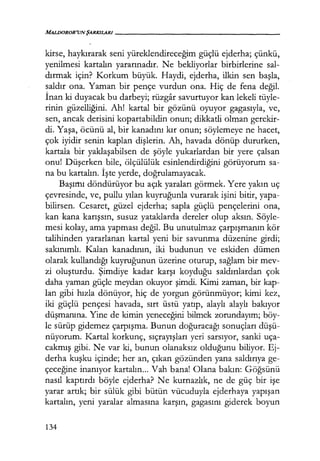 MALDOROR'UNŞARKILARI--------,-----------
kirse, haykırarak seni yüreklendireceğim güçlü ejderha; çünkü,
yenilmesi kartalın yararınadır. Ne bekliyorlar birbirlerine sal-
dırmak için? Korkum büyük. Haydi, ejderha, ilkin sen başla,
saldır ona. Yaman bir pençe vurdun ona. Hiç de fena değil.
İnan ki duyacak bu darbeyi; rüzgar savurtuyor kan lekeli tüyle-
rinin güzelliğini. Ah! kartal bir gözünü oyuyor gagasıyla, ve,
sen, ancak derisini kopartabildin onun; dikkatli olman gerekir-
di. Yaşa, öcünü al, bir kanadını kır onun; söylemeye ne hacet,
çok iyidir senin kaplan dişlerin. Ah, havada dönüp dururken,
kartala bir yaklaşabilsen de şöyle yukarlardan bir yere çalsan
onu! Düşerken bile, ölçülülük esinlendirdiğini görüyorum sa-
na bu kartalın. İşte yerde, doğrulamayacak.
Başımı döndürüyor bu açık yaraları görmek. Yere yakın uç
çevresinde, ve, pullu yılan kuyruğunla vurarak işini bitir, yapa-
bilirsen. Cesaret, güzel ejderha; sapla güçlü pençelerini ona,
kan kana karışsın, susuz yataklarda dereler olup aksın. Söyle-
mesi kolay, ama yapması değil. Bu unutulmaz çarpışmanın kör
talihinden yararlanan kartal yeni bir savunma düzenine girdi;
sakınımlı. Kalan kanadının, iki budunun ve eskiden dümen
olarak kullandığı kuyruğunun üzerine oturup, sağlam bir mev-
zi oluşturdu. Şimdiye kadar karşı koyduğu saldırılardan çok
daha yaman güçle meydan okuyor şimdi. Kimi zaman, bir kap-
lan gibi hızla dönüyor, hiç de yorgun görünmüyor; kimi kez,
iki güçlü pençesi havada, sırt üstü yatıp, alaylı alaylı bakıyor
düşmanına. Yine de kimin yeneceğini bilmek zorundayım; böy-
le sürüp gidemez çarpışma. Bunun doğuracağı sonuçları düşü­
nüyorum. Kartal korkunç, sıçrayışları yeri sarsıyor, sanki uça-
cakmış gibi. Ne var ki, bunun olanaksız olduğunu biliyor. Ej-
derha kuşku içinde; her an, çıkan gözünden yana saldırıya ge-
çeceğine inanıyor kartalın... Vah bana! Olana bakın: Göğsünü
nasıl kaptırdı böyle ejderha? Ne kurnazlık, ne de güç bir işe
yarar artık; bir sülük gibi bütün vücuduyla ejderhaya yapışan
kartalın, yeni yaralar almasına karşın, gagasını giderek boyun
134
 