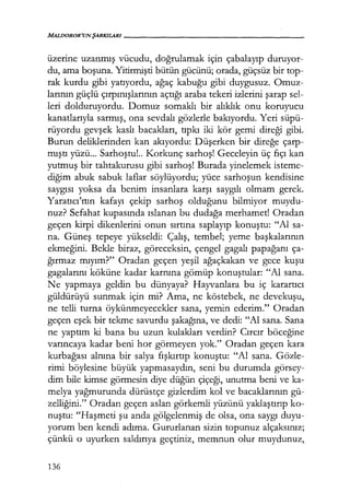 MALDOROR'UNŞARKILARI------------------
üzerine uzanmış vücudu, doğrulamak için çabalayıp duruyor-
du, ama boşuna. Yitirmişti bütün gücünü; orada, güçsüz bir top-
rak kurdu gibi yatıyordu, ağaç kabuğu gibi duygusuz. Omuz-
larının güçlü çırpınışlarının açtığı araba tekeri izlerini şarap sel-
leri dolduruyordu. Domuz somaklı bir alıklık onu koruyucu
kanatlarıyla sarmış, ona sevdalı gözlerle bakıyordu. Yeri süpü-
rüyordu gevşek kaslı bacakları, tıpkı iki kör gemi direği gibi.
Burun deliklerinden kan akıyordu: Düşerken bir direğe çarp-
mıştı yüzü... Sarhoştu!.. Korkunç sarhoş! Geceleyin üç fıçı kan
yutmuş bir tahtakurusu gibi sarhoş! Burada yinelemek isteme-
diğim abuk sabuk laflar söylüyordu; yüce sarhoşun kendisine
saygısı yoksa da benim insanlara karşı saygılı olmam gerek.
Yaratıcı'rıın kafayı çekip sarhoş olduğunu bilmiyor muydu-
nuz? Sefahat kupasında ıslanan bu dudağa merhamet! Oradan
geçen kirpi dikenlerini onun sırtına saplayıp konuştu: "Al sa-
na. Güneş tepeye yükseldi: Çalış, tembel; yeme başkalarının
ekmeğini. Bekle biraz, göreceksin, çengel gagalı papağanı ça-
ğırmaz mıyım?" Oradan geçen yeşil ağaçkakan ve gece kuşu
gagalarını köküne kadar karnına gömüp konuştular: "Al sana.
Ne yapmaya geldin bu dünyaya? Hayvanlara bu iç karartıcı
güldürüyü sunmak için mi? Ama, ne köstebek, ne devekuşu,
ne telli turna öykünmeyecekler sana, yemin ederim." Oradan
geçen eşek bir tekme savurdu şakağına, ve dedi: "Al sana. Sana
ne yaptım ki bana bu uzun kulakları verdin? Cırcır böceğine
varıncaya kadar beni hor görmeyen yok." Oradan geçen kara
kurbağası alnına bir salya fışkırtıp konuştu: "Al sana. Gözle-
rimi böylesine büyük yapmasaydın, seni bu durumda görsey-
dim bile kimse görmesin diye düğün çiçeği, unutma beni ve ka-
melya yağmurunda dürüstçe gizlerdim kol ve bacaklarının gü-
zelliğini." Oradan geçen aslan görkemli yüzünü yaklaştırıp ko-
nuştu: "Haşmeti şu anda gölgelenmiş de olsa, ona saygı duyu-
yorum ben kendi adıma. Gururlanan sizin topunuz alçaksınız;
çünkü o uyurken saldırıya geçtiniz, memnun olur muydunuz,
136
 