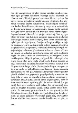 MALDOROR'UNŞARKILARI------------------
her gün içeri girenlere bir altın parçası karşılığı cinsel organla-
rının içini gösteren kadınların barınağı olarak kullanılan bu
binanın ana bölümünü yosun kaplamıştı. Kemer ayakları bir
sur savunma hendeğinin çirkefli sularına gömülmüş bir köp-
rünün üzerinde ayakta duruyordum. Bulunduğum yükseklik-
ten, kırdaki bu eskimeye yüz tutmuş yapıyı ve iç mimarisinin
en küçük ayrıntılarını seyrediyordum. Bazen, sanki demirin
niteliğini bozan bir elin yukarı itmesiyle, kendi üzerinde gıcır­
dayarak havaya kalkıyordu bir yarığın parmaklığı: Yarı açık ya-
rıktan bir insan başı beliriyor, ardından üzerine alçı pullarının
döküldüğü omuzlar sökün ediyor, daha sonra örümcek ağla­
rıyla kaplı vücut geçiyordu. Bacağını daha parmaklığın aralığı­
na sokarken, yeri örten türlü türlü pisliğin üzerine ellerini bir
taç gibi koyarak doğruluyor, sonra kırık bir yalağın birçok ku-
şağın doğuş ve batışını görmüş olan sularında ellerini yıkama­
ya gidiyor ve ardından temiz hava almak için kent merkezine
doğru bu kenar mahalle sokaklarından olabildiğince çabuk
uzaklaşıyordu. Müşteri gidince, çırılçıplak bir kadın aynı yön-
temle dışarı çıkıp aynı yalağa yöneliyordu. Bunun üzerine, er
suyu kokusunun kışkırttığı tavuklar ve horozlar avlunun dört
bir yanından fırlayıp, bütün direnmelerine karşın, onu yere yı­
kıyorlar, sanki bir gübrelikmişçesine kadının vücudu üzerinde
eşeleniyorlar ve kan çıkartıncaya kadar şişmiş cinsel organının
pörsük dudaklarını gagalarıyla parçalıyorlardı; kursakları tıka
basa dolu tavuklar ve horozlar avlunun otlarını eşelemeye gi-
diyorlardı; arınan kadın, yaralar içinde doğruluyordu, tıpkı bir
karabasandan sonra uyanmış gibi. Bacaklarını silmek için ge-
tirdiği bezi yere bırakıyor; artık yalakla bir işi kalmadığı için,
yeni bir müşteri beklemek üzere, çıktığı yoldan inine dönü-
yordu. Bu manzarayı görünce ben de bu eve girmek istedim!
Köprüden inerken, bir direğin saçağında İbrani harfleriyle ya-
zılmış şu yazıtı gördüm: "Köprüden geçen sen, oraya gitme.
Suç ve kötülük orayı mesken tuttular kendilerine; bir gün, bu
138
 