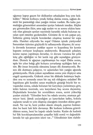 - - - - - - - - - - - - - - - - - - - - ÜÇÜNCÜŞARKI
uğursuz kapıyı geçen bir delikanlıyı arkadaşları boş yere bek-
lediler." Merak korkuyu yendi; birkaç dakika sonra, sağlam de-
mirli bir parmaklığı olan yarığın önüne vardım. Bu kalın par-
maklığın gözenekleri arasından içeriye bakmak istedim. Hiçbir
şey göremedim ilkin; ama ışığı azalan ve az sonra ufukta bata-
cak olan güneşin ışınları sayesinde karanlık odada bulunan eş­
yaları ayırt etmekte gecikmedim. Gözüme ilk ve tek çarpan şey,
birbirine girmiş küçük borulardan oluşmuş kumral bir sopa
oldu. Hareket ediyordu bu sopa! Odanın içinde yürüyordu!
Sarsıntıları öylesine güçlüydü ki sallanıyordu döşeme; iki ucuy-
la duvarda kocaman yarıklar açıyor ve kuşatılmış bir kentin
kapısını zorlayan koçbaşını andırıyordu. Boşunaydı çabaları;
kesme taştan yapılmıştı duvarlar, ve duvara vurunca bir çelik
kılıç gibi eğildiğini ve bir lastik top gibi sıçradığını görüyor-
dum. Demek ki ağaçtan yapılmamıştı bu sopa! Daha sonra,
tıpkı bir yılan balığı gibi kolayca yuvarlanıp açıldığını fark et-
tim. Bir insan boyunda olmasına karşın dik duramıyordu. Ba-
zen dik durmaya çalışıyor, ve uçlarından biri yarığın ağzında
görünüyordu. Hızla yukarı sıçradıktan sonra yere düşüyor ama
engeli aşamıyordu. Giderek artan bir dikkatle bakmaya başla­
dım ona ve sonunda onun bir saç teli olduğunu anladım! Bir
hapishane gibi kendini saran maddeyle giriştiği büyük bir sa-
vaşımdan sonra, odada bulunan bir karyolaya yaslanmaya gitti,
kökü halının üzerinde, ucu karyolanın baş ucuna dayanmış.
Hıçkırıklarla bozulan bir sessizlikten sonra, sesini yükseltip
şunları söyledi: "Efendim beni bu odada unuttu; aramaya gel-
miyor beni. Şimdi yaslandığım şu karyoladan kalktı, kokulu
saçlarını taradı ve yere düşmüş olacağımı önceden aklına getir-
medi. Ne var ki, beni yerden alacak olsaydı, şaşırtıcı bulmaz-
dım bu basit hak bilir davranışı. Bir kadının kollarına gömül-
dükten sonra, beni bu kapalı odada bıraktı. Kadın da kadındı
ha! Ilık kucaklaşmalarından çarşaflar hala nemli ve dağınıklık­
larında bir aşk gecesinin izleri var..." Efendisinin kim olabile-
139
 