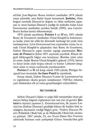 MALDOROR'UNŞARKILARI-----------------
sel'deki Jean-Baptiste Rozez kitabevi tarafından 1874 yılında
satışa çıkartıldı, ama hiçbir başarı kazanmadı. Şarkılar, ölüm
belgesi üzerinde Ducasse'ın doğum ve ölüm tarihlerini sapta-
yan ve onun bankacı Darasse'a yazdığı iki mektubu bulan Uon
Genonceaux tarafından yeniden basıldı (1890), ama Lacroix-
Rozez baskısı henüz tükenmemişti.
1870 yılında yayınlanan Poesies 1 ve Il'nin, 1891 yılında
Remy de Gourmont tarafından Ulusal Kitaplık'ta bulununca-
ya kadar, yirmi bir yıllık bir dönemde herhangi bir yerde izine
rastlamıyoruz. Leon Genonceaux'nun yayınından sonra, bu sı­
rada Ulusal Kitaplık'ta çalışmakta olan Remy de Gourmont,
Isidore Ducasse'ın yapıtı üzerine yaptığı araştırmaları Mer-
cure de France'ın Şubat 1891 sayısında yayınladı. Birçok de-
ğerli bibliyografik bilgiyi ona borçluyuz. Bundan yirmi sekiz
yıl sonra Andre Breton Ulusal l<itaplık'a gidecek (1919), birinci
ve ikinci kitabı eliyle kopya edecek ve bunlar Litterature dergi-
sinin nisan ve mayıs sayılarında yayınlanacaktır.
Poesics 1 ve il tek kitap olarak 1920 yılında, Philippe So-
upault'nun önsözüyle Au Sans-Pareil'de yayınlandı.
Sonuç olarak, Isidore Ducasse/Comte de Lautreamont'un
ve yapıtlarının okurla gerçek tanışmasının 1920'den itibaren,
yani ölümünden elli yıl sonra gerçekleştiğini söyleyebiliriz.
İKİ TANIKLIK
Isidore Ducasse'a ilişkin ve çoğu hfila varsayımdan öteye git-
meyen birkaç bilginin toplanması için tam yüz yıl gerekti. Şar­
kılar'ın üçüncü yayıncısı L. Genonceaux'nun, ilk yayıncı Lac-
roix'nın (Isidore Ducasse'ı gördüğü bilinen iki kişiden biri) ta-
nıklığına dayanarak verdiği bilgiye göre, "Isidore Ducasse Pa-
ris'e Politeknik Okulu'nda ya da Madencilik Okulu'nda okuma-
ya gelmişti. 1867 yılında, 23, rue Notre-Dame-Des-Vistoires
adresinde bulunan otele yerleşmişti Güney Amerika'dan gelir
14
 