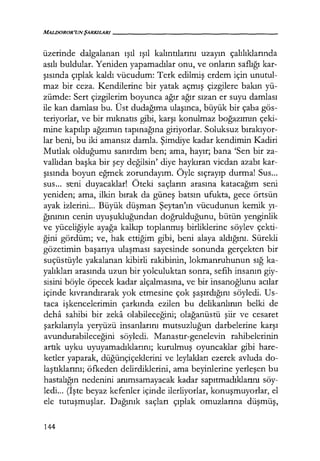 MALDOROR'UNŞARKILARI------------------
üzerinde dalgalanan ışıl ışıl kalıntılarını uzayın çalılıklarında
asılı buldular. Yeniden yapamadılar onu, ve onların saflığı kar-
şısında çıplak kaldı vücudum: Terk edilmiş erdem için unutul-
maz bir ceza. Kendilerine bir yatak açmış çizgilere bakın yü-
zümde: Sert çizgilerim boyunca ağır ağır sızan er suyu damlası
ile kan damlası bu. Üst dudağıma ulaşınca, büyük bir çaba gös-
teriyorlar, ve bir mıknatıs gibi, karşı konulmaz boğazımın çeki-
mine kapılıp ağzımın tapınağına giriyorlar. Soluksuz bırakıyor­
lar beni, bu iki amansız damla. Şimdiye kadar kendimin Kadiri
Mutlak olduğumu sanırdım ben; ama, hayır; bana 'Sen bir za-
vallıdan başka bir şey değilsin' diye haykıran vicdan azabı kar-
şısında boyun eğmek zorundayım. Öyle sıçrayıp durma! Sus...
sus... seni duyacaklar! Öteki saçların arasına katacağım seni
yeniden; ama, ilkin bırak da güneş batsın ufukta, gece örtsün
ayak izlerini... Büyük düşman Şeytan'ın vücudunun kemik yı­
ğınının cenin uyuşukluğundan doğrulduğunu, bütün yenginlik
ve yüceliğiyle ayağa kalkıp toplanmış birliklerine söylev çekti-
ğini gördüm; ve, hak ettiğim gibi, beni alaya aldığını. Sürekli
gözetimin başarıya ulaşması sayesinde sonunda gerçekten bir
suçüstüyle yakalanan kibirli rakibinin, lokmanruhunun sığ ka-
yalıkları arasında uzun bir yolculuktan sonra, sefih insanın giy-
sisini böyle öpecek kadar alçalmasına, ve bir insanoğlunu acılar
içinde kıvrandırarak yok etmesine çok şaşırdığını söyledi. Us-
taca işkencelerimin çarkında ezilen bu delikanlının belki de
deha sahibi bir zeka olabileceğini; olağanüstü şiir ve cesaret
şarkılarıyla yeryüzü insanlarını mutsuzluğun darbelerine karşı
avundurabileceğini söyledi. Manastır-genelevin rahibelerinin
artık uyku uyuyamadıklarını; kurulmuş oyuncaklar gibi hare-
ketler yaparak, düğünçiçeklerini ve leylakları ezerek avluda do-
laştıklarını; öfkeden delirdiklerini, ama beyinlerine yerleşen bu
hastalığın nedenini anımsamayacak kadar sapıtmadıklarını söy-
ledi... (İşte beyaz kefenler içinde ilerliyorlar, konuşmuyorlar, el
ele tutuşmuşlar. Dağınık saçları çıplak omuzlarına düşmüş,
144
 