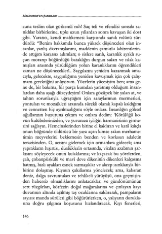 MALIJOROR'UNŞARKILARI------------------
zuna teslim olan görkemli ruh! Saç teli ve efendisi sımsıkı sa-
rıldılar birbirlerine, tıpkı uzun yıllardan sonra kavuşan iki dost
gibi. Yaratıcı, kendi mahkemesi karşısında sanık rolünü sür-
dürdü: "Benim hakkımda bunca yüksek düşünceleri olan in-
sanlar, yanlış davranışlarımı, maddenin çamurlu labirentlerin-
de attığım kararsız adımları; o sislere sarılı, karanlık ayaklı su-
çun morarıp böğürdüğü bataklığın durgun suları ve ıslak ka-
mışları arasında yürüdüğüm yolun karanlıklarını öğrendikleri
zaman ne düşünecekler!.. Saygılarını yeniden kazanmak ama-
cıyla, gelecekte, saygınlığıma yeniden kavuşmak için çok çalış­
mam gerektiğini anlıyorum. Yücelerin yücesiyim ben; ama ge-
ne de, bir bakıma, bir parça kumdan yaratmış olduğum insan-
lardan daha aşağı düzeydeyim! Onlara gözüpek bir yalan at, ve
tahtın sorunlarıyla uğraştığım için saraylarımın mermerleri,
yontuları ve mozaikleri arasında sürekli olarak kapalı kaldığımı
ve cennetten hiç ayrılmadığımı söyle onlara. İnsanlığın göksel
oğullarının huzuruna çıktım ve onlara dedim: 'Kötülüğü ko-
vun kulübelerinizden, ve yuvanıza iyiliğin harmanisinin girme-
sini sağlayın. Hemcinslerinden birine el kaldıran ve katil kılıçla
onun böğründe öldürücü bir yara açan kimse sakın merhame-
timin meyvelerini beklemesin benden ve korksun adaletin
terazisinden. O, acısını gizlemek için ormanlara gidecek; ama
yaprakların hışırtısı, düzlüklerin ortasında, vicdan azabının şar­
kısını söyleyecek onun kulaklarına; ve kaçacak bu yörelerden,
çalı, çobanpüskülü ve mavi deve dikeninin dikenleri kalçasına
batmış, hızlı ayakları esnek sarmaşıklar ve akrep ısırıklarıyla bir-
birine dolaşmış. I<ıyının çakıllarına yönelecek; ama, kabaran
deniz, dalga savruntuları ve tehlikeli yürüyüşü, ona geçmişin­
den habersiz olmadıklarını anlatacaklar; ve gündönümünün
sert rüzgarları, körfezin doğal mağaralarına ve çınlayan kaya
duvarının altında açılmış taş ocaklarına saldırarak, pampaların
sayısız manda sürüleri gibi böğürürlerken, o, yalıyarın dorukla-
rına doğru çılgınca koşusunu hızlandıracak. I<ıyı fenerleri,
146
 