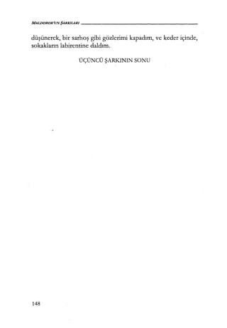 MALDOROR'UNŞARKILARI-----------------
düşünerek, bir sarhoş gibi gözlerimi kapadım, ve keder içinde,
sokakların labirentine daldım.
ÜÇÜNCÜ ŞARKININ SONU
148
 