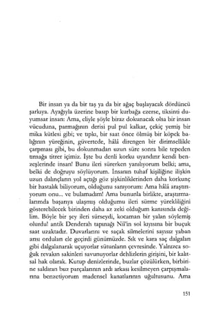 Bir insan ya da bir taş ya da bir ağaç başlayacak dördüncü
şarkıya. Ayağıyla üzerine basıp bir kurbağa ezerse, tiksinti du-
yumsar insan: Ama, eliyle şöyle biraz dokunacak olsa bir insan
vücuduna, parmağının derisi pul pul kalkar, çekiç yemiş bir
mika kütlesi gibi; ve tıpkı, bir saat önce ölmüş bir köpek ba-
lığının yüreğinin, güvertede, hala direngen bir dirimsellikle
çarpması gibi, bu dokunmadan uzun süre sonra bile tepeden
tırnağa titrer içimiz. İşte bu denli korku uyandırır kendi ben-
zeşlerinde insan! Bunu ileri sürerken yanılıyorum belki; ama,
belki de doğruyu söylüyorum. İnsanın tuhaf kişiliğine ilişkin
uzun dalınçların yol açtığı göz şişkinliklerinden daha korkunç
bir hastalık biliyorum, olduğunu sanıyorum: Ama hala araştırı­
yorum onu... ve bulamadım! Ama bununla birlikte, araştırma­
larımda başarıya ulaşmış olduğumu ileri sürme yürekliliğini
gösterebilecek birinden daha az zeki olduğum kanısında deği­
lim. Böyle bir şey ileri sürseydi, kocaman bir yalan söylemiş
olurdu! antik Denderah tapınağı Nil'in sol kıyısına bir buçuk
saat uzaktadır. Duvarlarını ve saçak silmelerini sayısız yaban
arısı orduları ele geçirdi günümüzde. Sık ve kara saç dalgaları
gibi dalgalanarak uçuyorlar sütunların çevresinde. Yalnızca so-
ğuk revakın sakinleri savunuyorlar dehlizlerin girişini, bir kalıt­
sal hak olarak. Kutup denizlerinde, buzlar çözülürken, birbiri-
ne saldıran buz parçalarının ardı arkası kesilmeyen çarpışmala­
rına benzetiyorum madensel kanatlarının uğultusunu. Ama
151
 