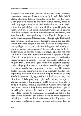 MALDOROR'UNŞARKILARI------------------
-
Esirgeyici'nin kendisine yeryüzü tahtını bağışladığı kimsenin
davranışını tartacak olursam, acımın üç kanadı daha büyük
uğultu çıkartırlar! Seksen yıl aradan sonra, bir gece, kuyruklu-
yıldız göğün bir yakasında birdenbire ortaya çıkınca, parlak ve
puslu kuyruğunu sergiler yeryüzü sakinlerine ve cırcır böcek-
lerine. Bu yolculuğun bilincinde değildir kuyrukluyıldız hiç
kuşkusuz; böyle değil benim durumum: Çorak ve iç karartıcı
bir ufkun bezekleri ruhumun derinliklerinden yükselirken, ben,
karyolamın baş ucuna yaslanmış, acıma düşlerine dalıyor ve in-
sanlar için utanıyorum! Karayelin ikiye biçtiği tayfa dört saatlik
gece nöbetini tuttuktan sonra, hamağına kavuşmaya can atar:
Neden bu avunç esirgendi benden? İsteyerek benzeşlerim ka-
dar alçaklığım ve bir gezegenin katı kabuğuna zincirlenmiş yaz-
gımız ve sapkın ruhumuzun özü üzerine yakınmaya bir başka­
sından daha az hakkım olduğu düşüncesi, tıpkı bir nal çivisi
gibi işliyor içime. Grizu patlamasının nice aileyi yok ettiği gö-
rülmüştür; ama, yıkıntıların ve zararlı gazların ortasında ölüm
neredeyse ansızın bastırdığı için, can çekişmeleri pek kısa sür-
müştür. Ben... tıpkı bazalt gibi yaşıyorum! Yaşamın başlangı­
cında olduğu gibi ortasında da melekler kendileriyle benzeşir­
ler; bense nicedir benzemiyorum kendime artık. Bir mercan
adaları kuşağına sıkışmış bir göl gibi, zekamızın sınırları içine
kapatılmış olan insan ve ben, kötü yazgı ve mutsuzluğa karşı
kendimizi savunmak için güçlerimizi birleştirmek yerine, sanki
birbirimizi kılıçla yaralamışız gibi, öfke içinde titreyip ters
yönlere saparak birbirimizden ayrıldık! Birimizin, ötekinde ya-
rattığı hor görüyü anladığı söylenebilir. Görece bir saygınlığın
devindirici gücünün ittiği bizler, rakibimizi yanıltmak için sa-
bırsızlık gösteriyorduk; her birimiz kendi yerinde kalıyor ve
ilan edilen barışın korunmasının olanaksızlığını biliyor. Eh,
öyle olsun! mademki her birimiz ötekinde kendi alçalmasını
bulguluyor... mademki birbirimizin öldüresiye düşmanıyız, in-
sana karşı yaptığım savaş varsın sonsuza dek uzasın. İster yı-
152
 