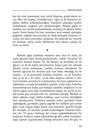 - - - - - - - - - - - - - - " ' - - - - - - - - DÖRDÜNCÜŞARKI
kıcı bir utku kazanayım, ister yenik düşeyim, güzel olacak sa-
vaş: Ben, tek başıma, insanlığa karşı. Ağaç ya da demirden ya-
pılmış silahlar kullanmayacağım; topraktan çıkartılan maden
katmanlarını ayağımla geri göndereceğim: Harpın güçlü ve
meleksi sesi, benim parmaklarımda, korkunç bir tılsıma dönü-
şecek. İnsan denen bu yüce maymun, kızıl somaki mızrağını
göğsüme sapladı, nice pusuda; ne denli görkemli olurlarsa ol-
sunlar, bir asker göstermez yaralarını. İki tarafa da acı verecek,
bu korkunç savaş; inatla birbirlerini yok etmeye çalışan iki
dost, ne yıkım!
Baobab ağacı sanılması olanaksız ama olası iki direk, iki
toplu iğneden daha büyük görünüyordu, vadide. Gerçekte, iki
kocaman kuleydi bunlar. Ve, ilk bakışta, iki baobabın ne iki
iğneye, ne de iki kuleye benzemesine karşın, gene de, sakınım
iplerini ustaca kullanarak, yanılma korkusu olmaksızın bir
baobab ağacının bir direkten pek öyle farklı olmadığı, bu iki
mimari... ya da geometrik biçimler arasında... ya da ikisinden
biri, ya da ne o ne öteki... ya da daha doğrusu yüksek ve küt-
lesel biçimler arasında bir karşılaştırma, bir kıyas yapmanın ya-
saklanması savında bulunabiliriz (çünkü, kolay kolay birbirine
karıştırılmayacak kadar çok belirgin nitelikler sergileyen bu iki
ruhsal olguyu aynı adın tanımlamasına karşın, bu savda en kü-
çük korku payı olsaydı artık sav olmaktan çıkardı). Baobab ve
direk adlarına özgü sıfatlar buldum, zaten tersini söylediğimi
ileri sürmüyorum: Gözlerini açtıktan sonra, geceleyin mum
aydınlığında, gündüzün güneş ışığında bu sayfalara göz atmak
gibi o çok övgüye değer kararı olan kimselere, gururla karışık
bir kıvançla, bu konuda uyarıda bulunduğum herkesin malu-
mu ola. Ve gene, herhangi bir cezaya çarptırılmaksızın hiç
kuşkusuz herkesin tadını çıkartabileceği akla yatkın karşılaştır­
mayı kaosun uçurumlarına fırlatıp atmamızı yüce bir güç en
153
 