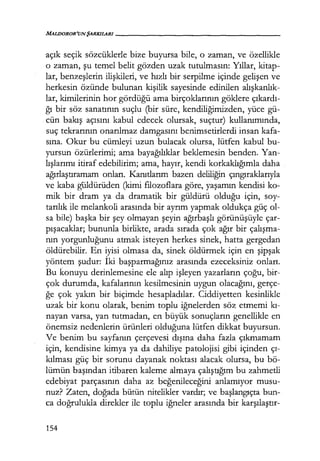 MALDOROR'UNŞARKILARI-----------------
açık seçik sözcüklerle bize buyursa bile, o zaman, ve özellikle
o zaman, şu temel belit gözden uzak tutulmasın: Yıllar, kitap-
lar, benzeşlerin ilişkileri, ve hızlı bir serpilme içinde gelişen ve
herkesin özünde bulunan kişilik sayesinde edinilen alışkanlık­
lar, kimilerinin hor gördüğü ama birçoklarının göklere çıkardı­
ğı bir söz sanatının suçlu (bir süre, kendiliğimizden, yüce gü-
cün bakış açısını kabul edecek olursak, suçtur) kullanımında,
suç tekrarının onarılmaz damgasını benimsetirlerdi insan kafa-
sına. Okur bu cümleyi uzun bulacak olursa, lütfen kabul bu-
yursun özürlerimi; ama bayağılıklar beklemesin benden. Yan-
lışlarımı itiraf edebilirim; ama, hayır, kendi korkaklığımla daha
ağırlaştıramam onları. Kanıtlarım bazen deliliğin çıngıraklarıyla
ve kaba güldürüden (kimi filozoflara göre, yaşamın kendisi ko-
mik bir dram ya da dramatik bir güldürü olduğu için, soy-
tarılık ile melankoli arasında bir ayrım yapmak oldukça güç ol-
sa bile) başka bir şey olmayan şeyin ağırbaşlı görünüşüyle çar-
pışacaklar; bununla birlikte, arada sırada çok ağır bir çalışma­
nın yorgunluğunu atmak isteyen herkes sinek, hatta gergedan
öldürebilir. En iyisi olmasa da, sinek öldürmek için en şipşak
yöntem şudur: İki başparmağınız arasında ezeceksiniz onları.
Bu konuyu derinlemesine ele alıp işleyen yazarların çoğu, bir-
çok durumda, kafalarının kesilmesinin uygun olacağını, gerçe-
ğe çok yakın bir biçimde hesapladılar. Ciddiyetten kesinlikle
uzak bir konu olarak, benim toplu iğnelerden söz etmemi kı­
nayan varsa, yan tutmadan, en büyük sonuçların genellikle en
önemsiz nedenlerin ürünleri olduğuna lütfen dikkat buyursun.
Ve benim bu sayfanın çerçevesi dışına daha fazla çıkmamam
için, kendisine kimya ya da dahiliye patolojisi gibi içinden çı­
kılması güç bir sorunu dayanak noktası alacak olursa, bu bö-
lümün başından itibaren kaleme almaya çalıştığım bu zahmetli
edebiyat parçasının daha az beğenileceğini anlamıyor musu-
nuz? Zaten, doğada bütün nitelikler vardır; ve başlangıçta bun-
ca doğrulukla direkler ile toplu iğneler arasında bir karşılaştır-
154
 