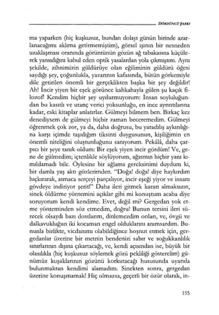 - - - - - - - - - - - - - - - - - - - - DöRDÜNCÜŞARKI
ma yaparken (hiç kuşkusuz, bundan dolayı günün birinde azar-
lanacağımı aklıma getirmemiştim), görsel ışının bir nesneden
uzaklaşması oranında görüntünün gözün ağ tabakasına küçüle-
rek yansıdığını kabul eden optik yasalardan yola çıkmıştım. Aynı
şekilde, zihnimizin güldürüye olan eğiliminin güldürü öğesi
saydığı şey, çoğunlukla, yazarının kafasında, bütün görkemiyle
dile getirilen önemli bir gerçeklikten başka bir şey değildir!
Ah! İncir yiyen bir eşek görünce kahkahayla gülen şu kaçık fi-
lozotl Kendim hiçbir şey uydurmuyorum: İnsan soyluluğun­
dan bu kasıtlı ve utanç verici yoksunluğu, en ince ayrıntılarına
kadar, eski kitaplar anlatırlar. Gülmeyi bilmem ben. Birkaç kez
denediysem de gülmeyi hiçbir zaman beceremedim. Gülmeyi
öğrenmek çok zor, ya da, daha doğrusu, bu yaradılış aykırılığı­
na karşı içimde taşıdığım tiksinti duygusunun, kişiliğimin en
önemli niteliğini oluşturduğunu sanıyorum. Pekala, daha çar-
pıcı bir şeye tanık oldum: Bir eşek yiyen incir gördüm! Ve, ge-
ne de gülmedim; içtenlikle söylüyorum, ağzımın hiçbir yanı kı­
mıldamadı bile. Öylesine bir ağlama gereksinimi duydum ki,
bir damla yaş aktı gözlerimden. "Doğa! doğa! diye haykırdım
hıçkırarak, atmaca serçeyi parçalıyor, incir eşeği yiyor ve insanı
gövdeye indiriyor şerit!" Daha ileri gitmek kararı almaksızın,
sinek öldürme yöntemini açıklar gibi mi konuştum acaba diye
soruyorum kendi kendime. Evet, değil mi? Gergedan yok et-
me yönteminden söz etmedim, doğru! Bunun tersini ileri sü-
recek olsaydı bazı dostlarım, dinlemezdim onları, ve, övgü ve
dalkavukluğun iki kocaman engel olduklarını anımsardım. Bu-
nunla birlikte, vicdanımı olabildiğince hoşnut etmek için, ger-
gedanlar üzerine bir metnin bendenizi sabır ve soğukkanlılık
sınırlarının dışına çıkartacağı, ve, kendi açısından ise, büyük bir
olasılıkla (hiç kuşkusuz söylemek gözü pekliliği gösterelim) gü-
nümüz kuşaklarının gözünü korkutacağı hususunda uyarıda
bulunmaktan kendimi alamadım. Sinekten sonra, gergedan
üzerine konuşmamak! Hiç olmazsa, geçerli bir özür olarak, in-
155
 